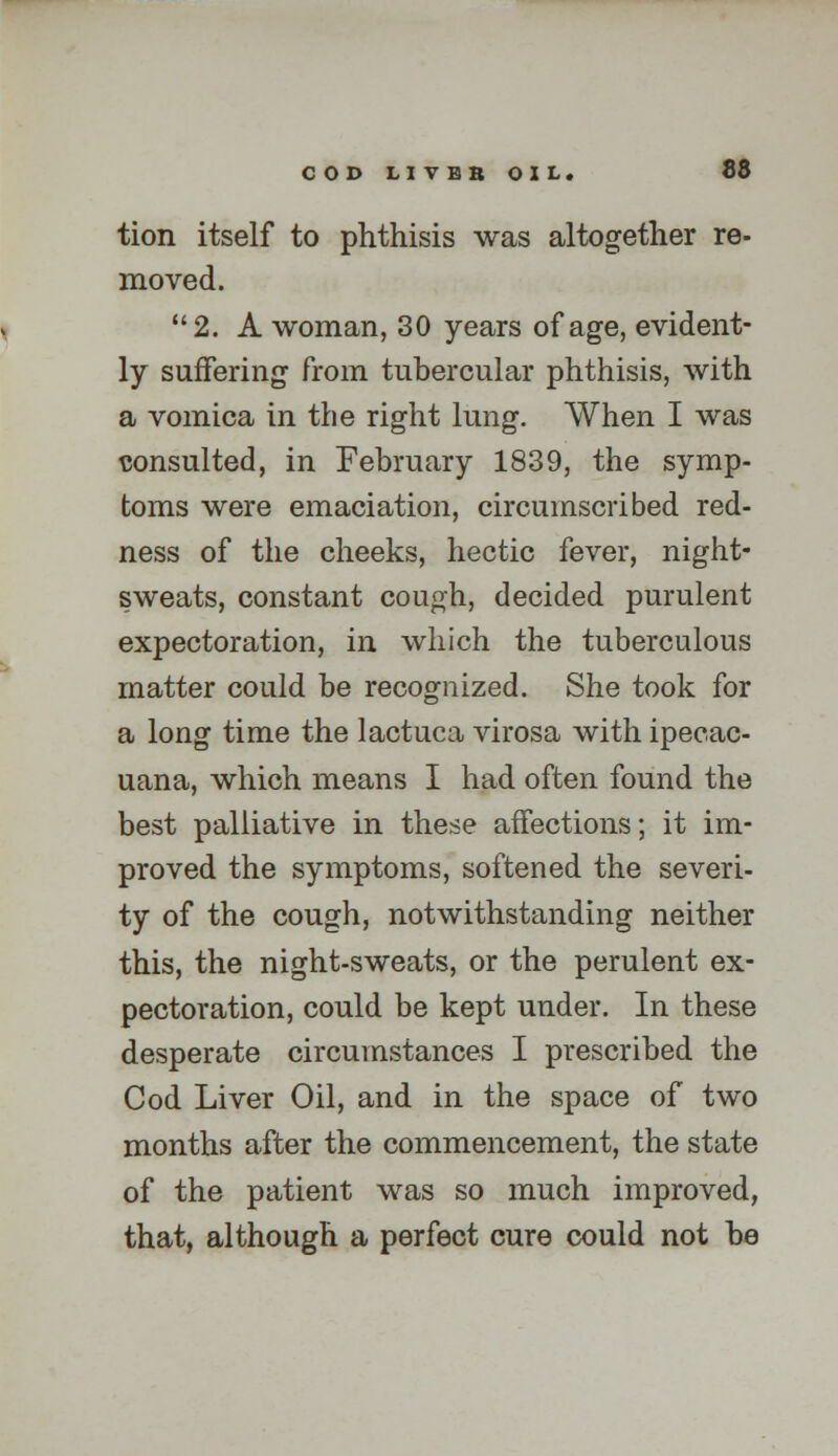 tion itself to phthisis was altogether re- moved. 2. A woman, 30 years of age, evident- ly suffering from tubercular phthisis, with a vomica in the right lung. When I was \5onsulted, in February 1839, the symp- toms were emaciation, circumscribed red- ness of the cheeks, hectic fever, night- sweats, constant cough, decided purulent expectoration, in which the tuberculous matter could be recognized. She took for a long time the lactuca virosa with ipecac- uana, which means I had often found the best palliative in these affections; it im- proved the symptoms, softened the severi- ty of the cough, notwithstanding neither this, the night-sweats, or the perulent ex- pectoration, could be kept under. In these desperate circumstances I prescribed the Cod Liver Oil, and in the space of two months after the commencement, the state of the patient was so much improved, that, although a perfect cure could not be