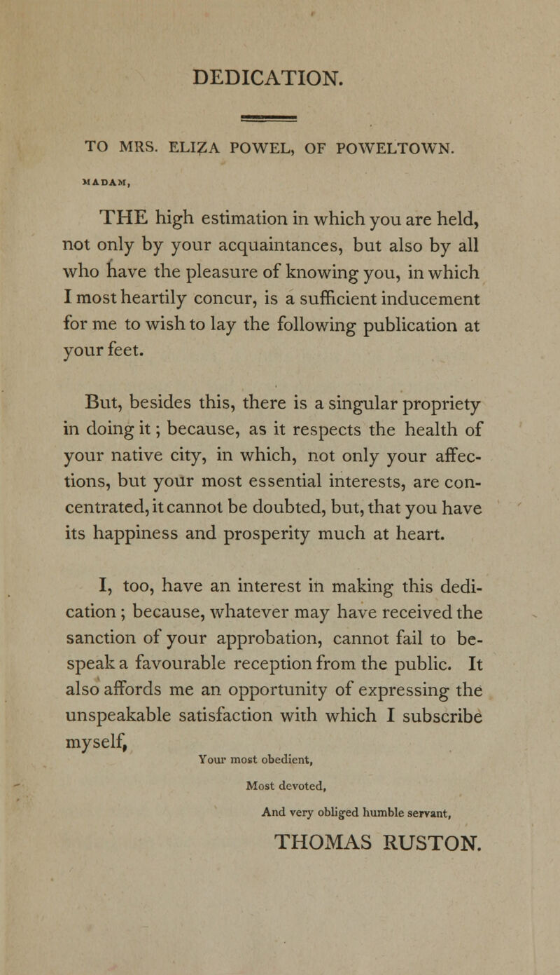DEDICATION. TO MRS. ELI£A POWEL, OF POWELTOWN. MADAM, THE high estimation in which you are held, not only by your acquaintances, but also by all who nave the pleasure of knowing you, in which I most heartily concur, is a sufficient inducement for me to wish to lay the following publication at your feet. But, besides this, there is a singular propriety in doing it; because, as it respects the health of your native city, in which, not only your affec- tions, but your most essential interests, are con- centrated, it cannot be doubted, but, that you have its happiness and prosperity much at heart. I, too, have an interest in making this dedi- cation ; because, whatever may have received the sanction of your approbation, cannot fail to be- speak a favourable reception from the public. It also affords me an opportunity of expressing the unspeakable satisfaction with which I subscribe myself, Your most obedient, Most devoted, And very obliged humble servant, THOMAS RUSTON.