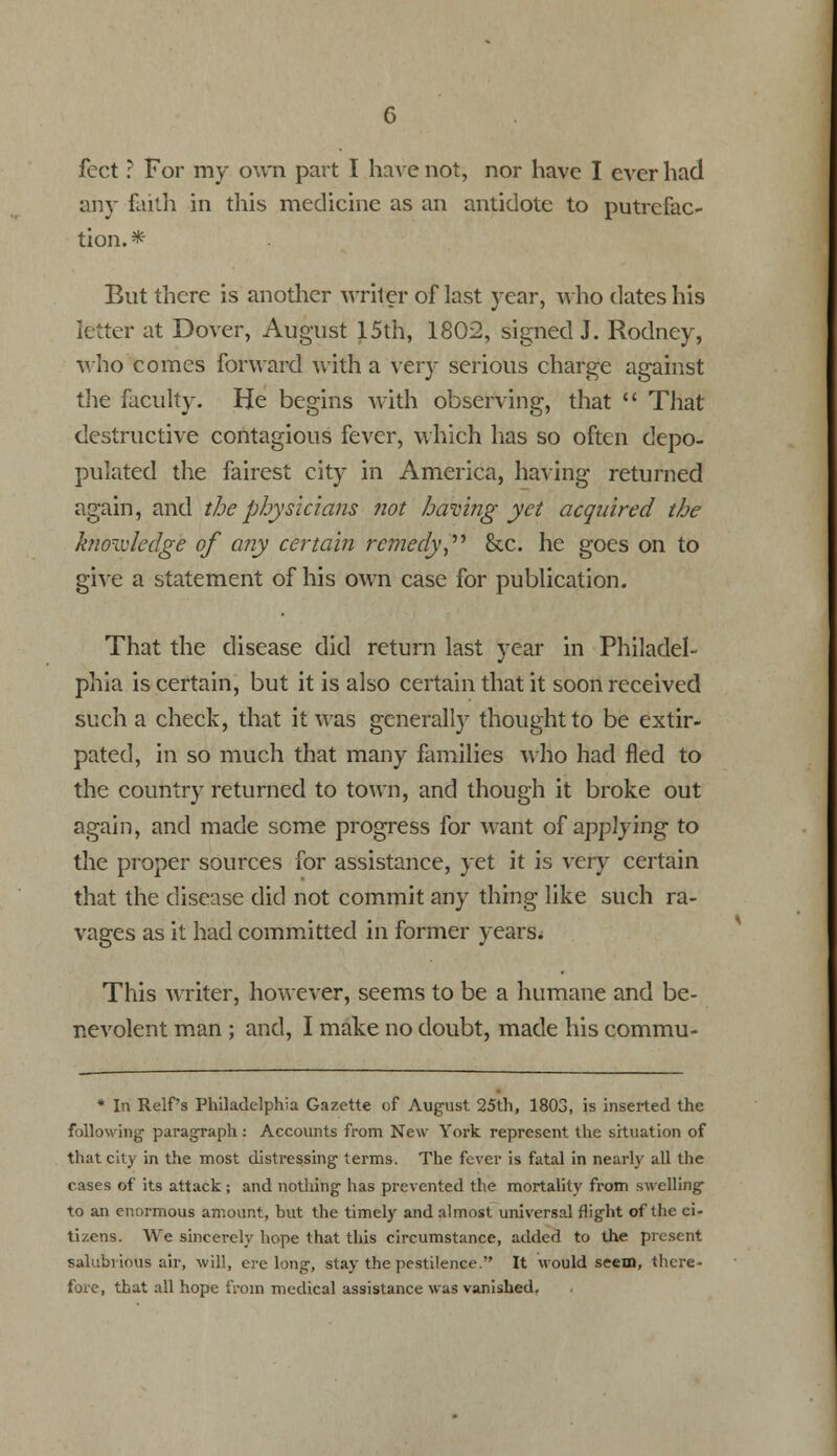 feet ? For my own part I have not, nor have I ever had any faith in this medicine as an antidote to putrefac- tion. * But there is another writer of last year, who dates his letter at Dover, August 15th, 1802, signed J. Rodney, who comes forward with a very serious charge against the faculty. He begins with observing, that  That destructive contagious fever, which has so often depo- pulated the fairest city in America, having returned again, and the physicians not having yet acquired the knowledge of any certain remedy, &c. he goes on to give a statement of his own case for publication. That the disease did return last year in Philadel- phia is certain, but it is also certain that it soon received such a check, that it was generally thought to be extir- pated, in so much that many families who had fled to the country returned to town, and though it broke out again, and made some progress for want of applying to the proper sources for assistance, yet it is very certain that the disease did not commit any thing like such ra- vages as it had committed in former years. This writer, however, seems to be a humane and be- nevolent man ; and, I make no doubt, made his commu- * In Relf's Philadelphia Gazette of August 25th, 1803, is inserted the following1 paragraph: Accounts from New York represent the situation of that city in the most distressing- terms. The fever is fatal in nearly all the cases of its attack; and nothing has prevented the mortality from swelling to an enormous amount, but the timely and almost universal flight of the ci- tizens. Wre sincerely hope that this circumstance, added to the present salubrious air, will, erelong, stay the pestilence. It would seem, there- fore, that all hope from medical assistance was vanished.