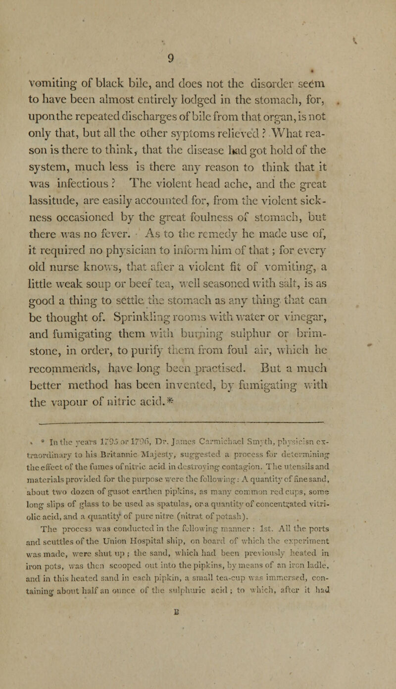 vomiting of black bile, and does not the disorder seem to have been almost entirely lodged in the stomach, for, upon the repeated discharges of bile from that organ, is not only that, but all the other syptoms relieved ? What rea- son is there to think, that the disease had got hold of the system, much less is there any reason to think that it was infectious ? The violent head ache, and the great lassitude, are easily accounted for, from the violent sick- ness occasioned by the great foulness of stomach, but there was no fever. As to the remedy he made use of, it required no physician to inform him of that; for every old nurse knows, that after a violent fit of vomiting, a little weak soup or beef tea, well seasoned with salt, is as good a thing to settle the stomach as any thing that can be thought of. Sprinkling rooms with water or vinegar, and fumigating them with burjiing sulphur or brim- stone, in order, to purify them from foul air, which he recommends, have long been practised. But a much better method has been invented, by fumigating with the vapour of nitric acid.* » * In the years 173.) or 1T9C\, Dr. James Carmichael Smj th, pbysicisn ex- traordinary to his Britannic Majesty, suggested a process for determining the effect of the fames of nitric acid in destroying contagion. The utensils and materials provided for the purpose were the following: A quantity of fine sand, about two dozen of gusot earthen pipkins, as many common red cups, some long slips of glass to be used as spatulas, or a quantity of concentrated vitri- olic acid, and a quantity of pure nitre (nitrat of pot:;.-,].). The process was conducted in the following manner : 1st. All the ports and scuttles of the Union Hospital ship, on board of which the experiment was made, were shut up ; the sand, which had been previously heated in iron pots, was then scooped out into the pipkins, by means of an iron ladle, and in this heated sand in each pipkin, a small tea-cm- , con- taining about half an ounce of the sulphuric acid; to which, after it had