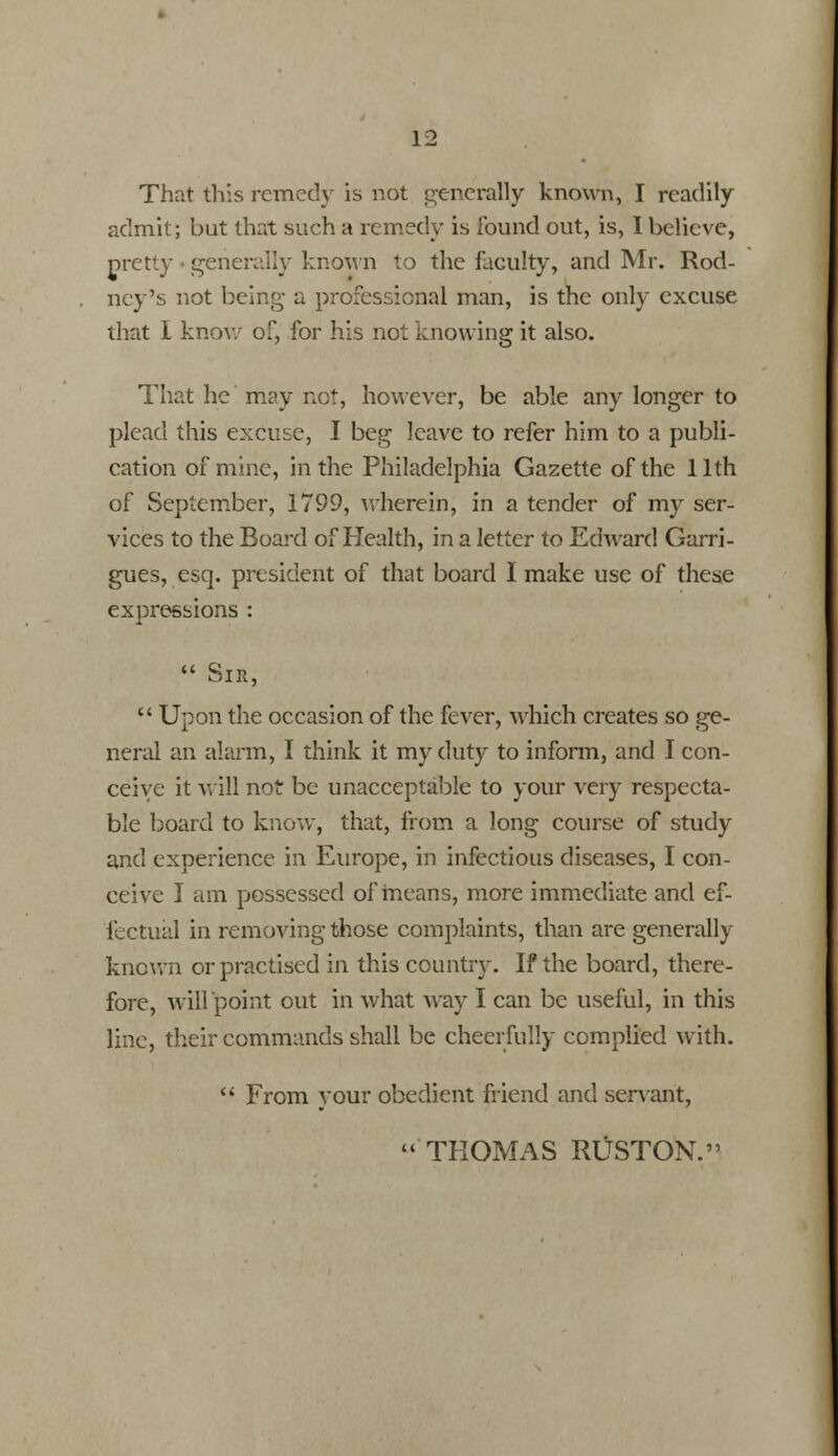 That this remedy is not generally known, I readily admit; but that such a remedy is found out, is, I believe, pretty • generally known to the faculty, and Mr. Rod- ney's not being a professional man, is the only excuse that I know of, for his not knowing it also. That he may net, however, be able any longer to plead this excuse, I beg leave to refer him to a publi- cation of mine, in the Philadelphia Gazette of the 11th of September, 1799, wherein; in a tender of my ser- vices to the Board of Health, in a letter to Edward Garri- gues, esq. president of that board I make use of these expressions :  Sin,  Upon the occasion of the fever, which creates so ge- neral an alarm, I think it my duty to inform, and I con- ceive it will not be unacceptable to your very respecta- ble board to know, that, from a long course of study and experience in Europe, in infectious diseases, I con- ceive I am possessed of means, more immediate and ef- fectual in removing those complaints, than are generally known or practised in this country. If the board, there- fore, wiirpoint out in what way I can be useful, in this line, their commands shall be cheerfully complied with.  From your obedient friend and servant, THOMAS RUSTON.