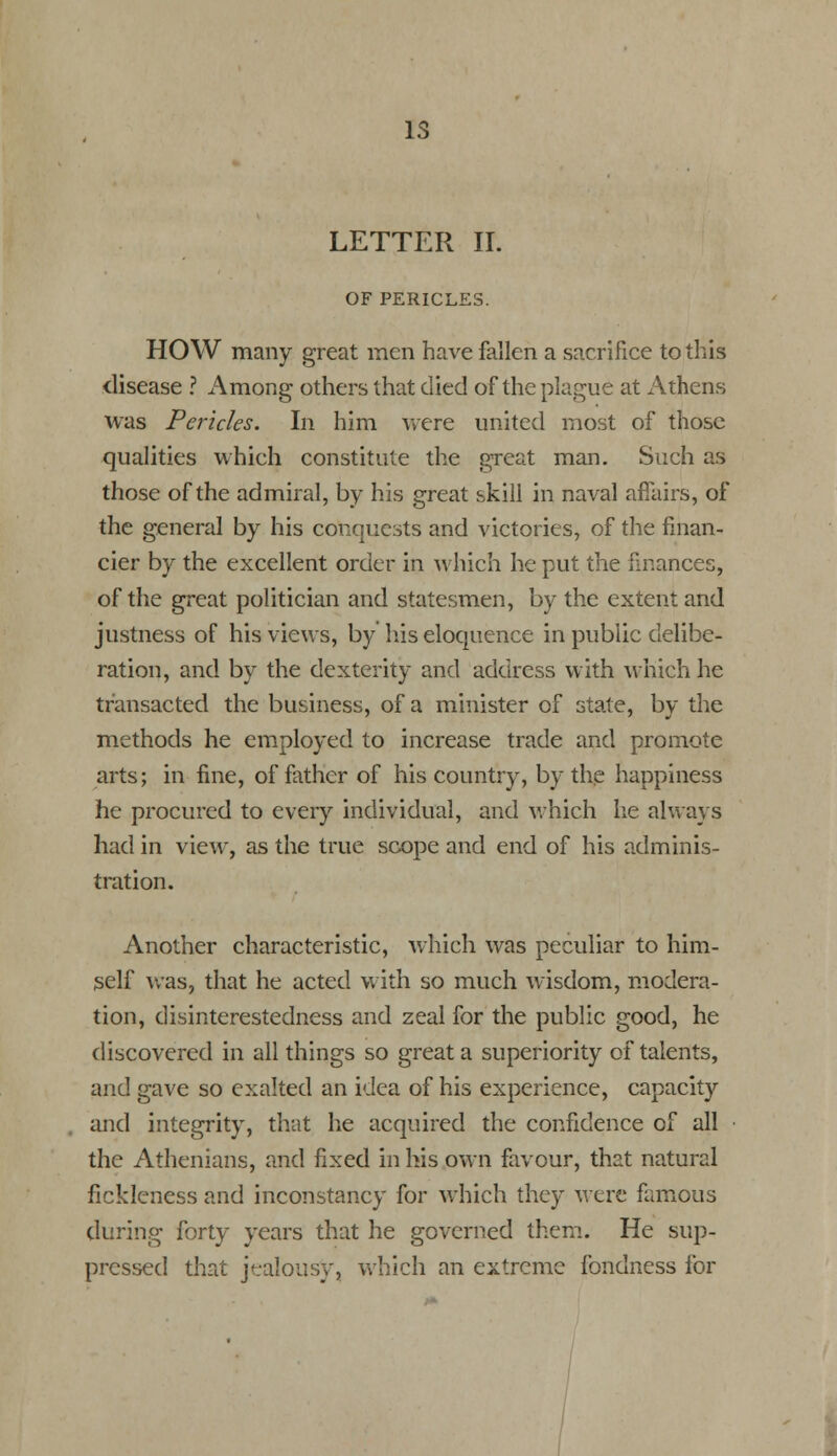 is LETTER II. OF PERICLES. HOW many great men have fallen a sacrifice to this disease ? Among others that died of the plague at Athens was Pericles. In him were united most of those qualities which constitute the great man. Such as those of the admiral, by his great skill in naval affairs, of the general by his conquests and victories, of the finan- cier by the excellent order in which he put the finances, of the great politician and statesmen, by the extent and justness of his views, by his eloquence in public delibe- ration, and by the dexterity and address with which he transacted the business, of a minister of state, by the methods he employed to increase trade and promote arts; in fine, of father of his country, by the happiness he procured to every individual, and which he always had in view, as the true scope and end of his adminis- tration. Another characteristic, which was peculiar to him- self was, that he acted with so much wisdom, modera- tion, disinterestedness and zeal for the public good, he discovered in all things so great a superiority of talents, and gave so exalted an idea of his experience, capacity and integrity, that he acquired the confidence of all • the Athenians, and fixed in his own favour, that natural fickleness and inconstancy for which they were famous during forty years that he governed them. He sup- pressed that jealousy, which an extreme fondness for