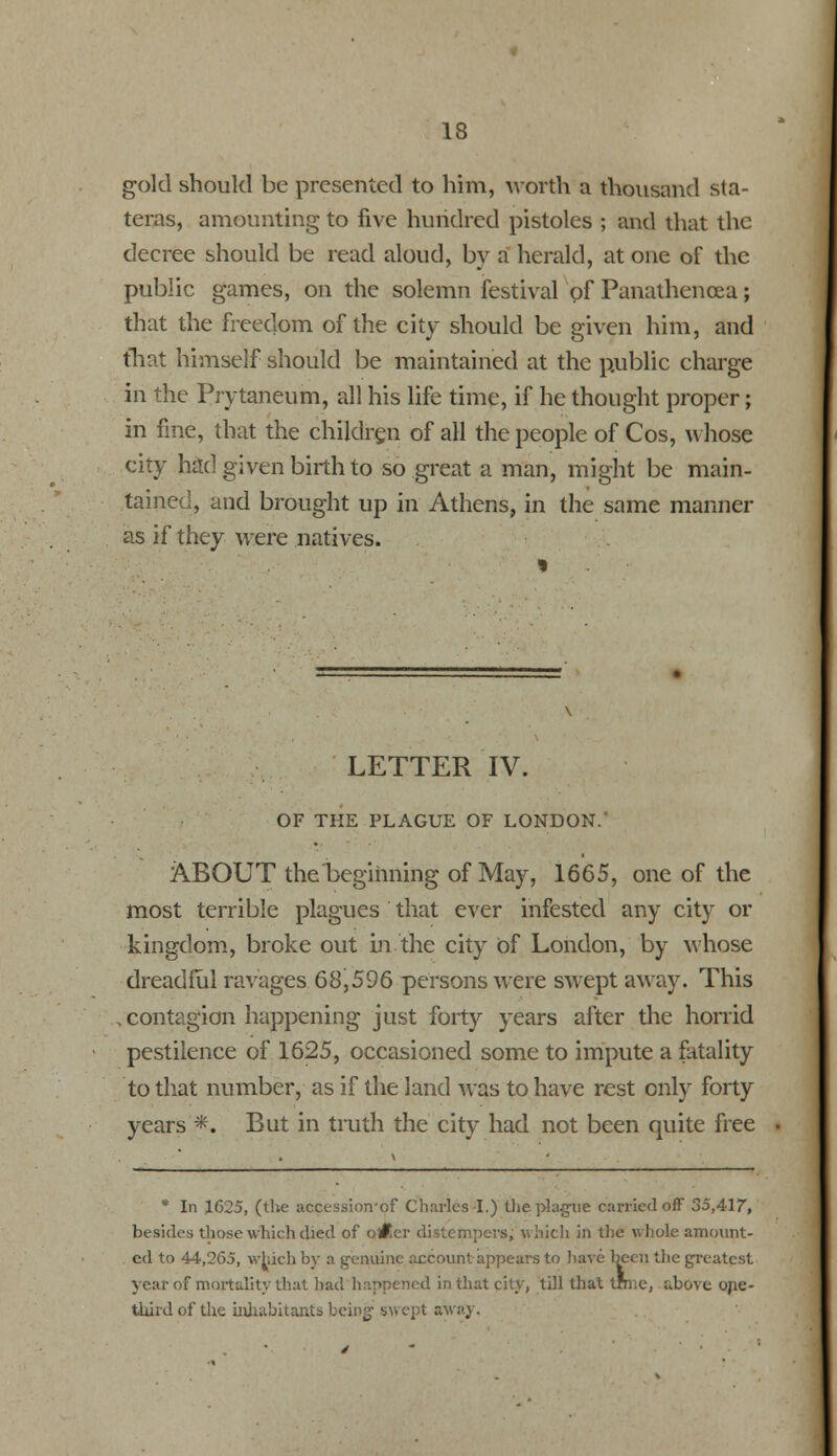 gold should be presented to him, worth a thousand sta- teras, amounting to five hundred pistoles ; and that the decree should be read aloud, by a herald, at one of the public games, on the solemn festival of Panathencea; that the freedom of the city should be given him, and that himself should be maintained at the public charge in the Prytaneum, all his life time, if he thought proper; in fine, that the children of all the people of Cos, whose city hrtd given birth to so great a man, might be main- tained, and brought up in Athens, in the same manner as if they were natives. LETTER IV. OF THE PLAGUE OF LONDON. ABOUT the beginning of May, 1665, one of the most terrible plagues that ever infested any city or kingdom, broke out in the city of London, by whose dreadful ravages 68,596 persons wTere swept away. This contagion happening just forty years after the horrid pestilence of 1625, occasioned some to impute a fatality to that number, as if the land was to have rest only forty years *. But in truth the city had not been quite free * In 1G25, (the accessioirof Charles I.) the plague carried off 35,417, besides those which died of o#.er distempers, which in the whole amount- ed to 44,265, which by a genuine account appears to have been the greatest year of mortality that had happened in that city, till that trn:e, above ope- third of the inhabitants being swept away.