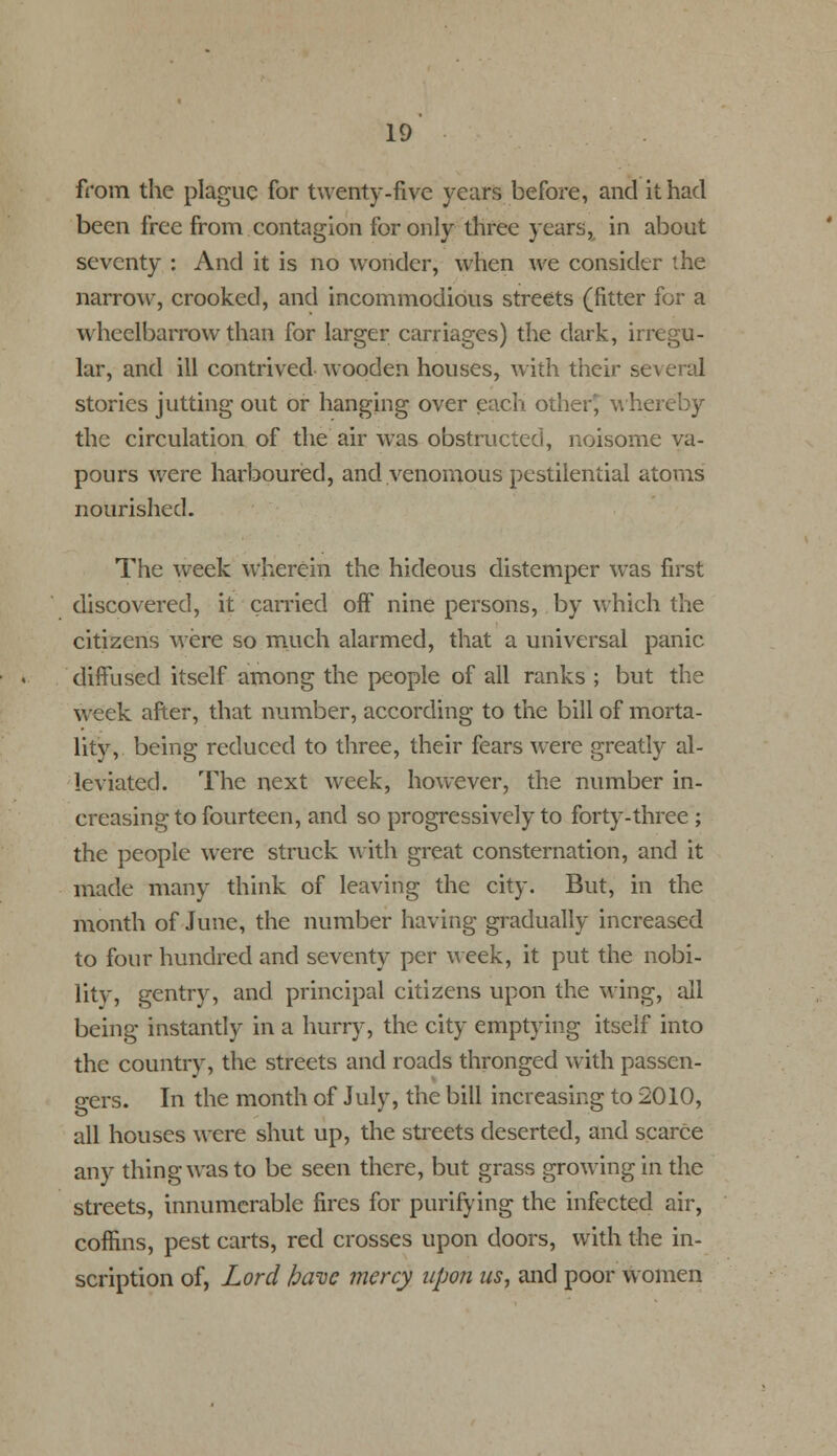 from the plague for twenty-five years before, and it had been free from contagion for only three years, in about seventy : And it is no wonder, when we consider the narrow, crooked, and incommodious streets (fitter for a wheelbarrow than for larger carriages) the dark, irregu- lar, and ill contrived wooden houses, with their several stories jutting out or hanging over each other? whereby the circulation of the air was obstructed, noisome va- pours were harboured, and venomous pestilential atoms nourished. The week wherein the hideous distemper was first discovered, it carried off nine persons, by which the citizens were so much alarmed, that a universal panic diffused itself among the people of all ranks ; but the week after, that number, according to the bill of morta- lity, being reduced to three, their fears were greatly al- leviated. The next week, however, the number in- creasing to fourteen, and so progressively to forty-three ; the people were struck with great consternation, and it made many think of leaving the city. But, in the month of June, the number having gradually increased to four hundred and seventy per week, it put the nobi- lity, gentry, and principal citizens upon the wing, all being instantly in a hurry, the city emptying itself into the country, the streets and roads thronged with passen- gers. In the month of July, the bill increasing to 2010, all houses were shut up, the streets deserted, and scarce any thing was to be seen there, but grass growing in the streets, innumerable fires for purifying the infected air, coffins, pest carts, red crosses upon doors, with the in- scription of, Lord have mercy upon us, and poor women