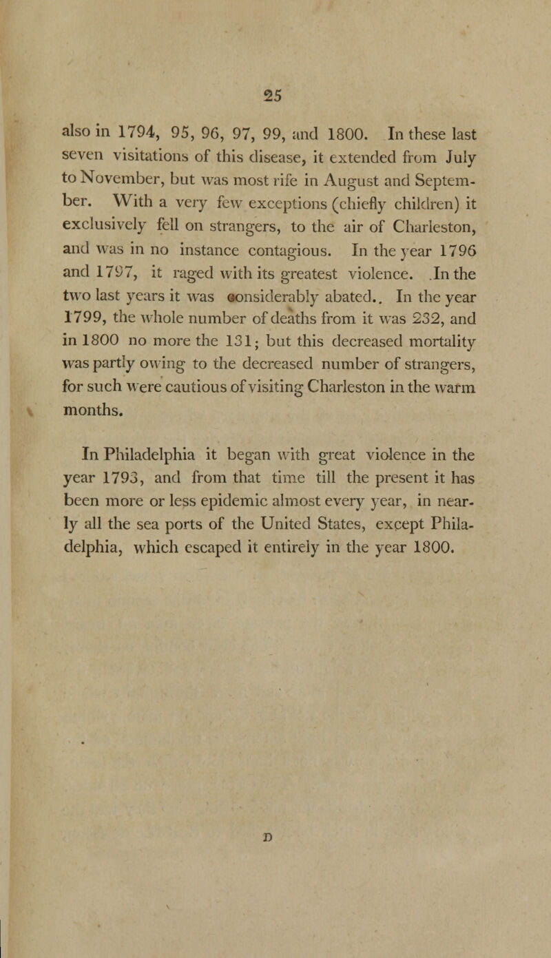 also in 1794, 95, 96, 97, 99, and 1800. In these last seven visitations of this disease, it extended from July to November, but was most rife in August and Septem- ber. With a very few exceptions (chiefly children) it exclusively fell on strangers, to the air of Charleston, and was in no instance contagious. In the year 1796 and 17i)7, it raged with its greatest violence. .In the two last years it was considerably abated.. In the year 1799, the whole number of deaths from it was 232, and in 1800 no more the 131; but this decreased mortality was partly owing to the decreased number of strangers, for such were cautious of visiting Charleston in the warm months. In Philadelphia it began with great violence in the year 1793, and from that time till the present it has been more or less epidemic almost every year, in near- ly all the sea ports of the United States, except Phila- delphia, which escaped it entirely in the year 1800.