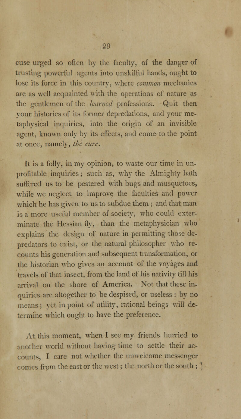 cusc urged so often by the faculty, of the clanger of trusting powerful agents into unskilful hands, ought to lose its force in this country, where common mechanics are as well acquainted with the operations of nature as the gentlemen of the learned professions. Quit then your histories of its former depredations, and your me- taphysical inquiries, into the origin of an invisible, agent, known only by its effects, and come to the point at once, namely, the cure. It is a folly, in my opinion, to waste our time in un- profitable inquiries; such as, why the Almighty hath suffered us to be pestered with bugs and musquetoes, while we neglect to improve the faculties and power which he has given to us to subdue them ; and that man is a more useful member of society, who could exter- minate the Hessian fly, than the metaphysician who explains the design of nature in permitting those de- predators to exist, or the natural philosopher who re- counts his generation and subsequent transformation, or the historian who gives an account of the voyages and travels of that insect, from the land of his nativity till his arrival on the shore of America. Not that these in- quiries arc altogether to be despised, or useless : by no means ; yet in point of utility, rational beings will de- termine which ought to have the preference. At this moment, when I see my friends hurried to another world without having time to settle their ac- counts, I care not whether the unwelcome messenger comes from the east or the west; the north or the south ; ]