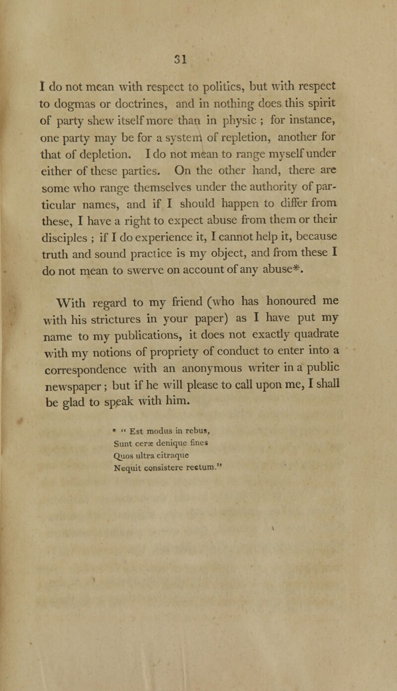 I do not mean with respect to politics, but with respect to dogmas or doctrines, and in nothing does this spirit of party shew itself more than in physic ; for instance, one party may be for a system, of repletion, another for that of depletion. I do not mean to range myself under either of these parties. On the other hand, there are some who range themselves under the authority of par- ticular names, and if I should happen to differ from these, I have a right to expect abuse from them or their disciples ; if I do experience it, I cannot help it, because truth and sound practice is my object, and from these I do not mean to swerve on account of any abuse*. With regard to my friend (who has honoured me with his strictures in your paper) as I have put my name to my publications, it does not exactly quadrate with my notions of propriety of conduct to enter into a correspondence with an anonymous writer in a public newspaper; but if he will please to call upon me, I shall be glad to speak with him. *  Est modus in rebus, Sunt cerse denique fines Quos ultra citraqne Nequit consistere rectum.