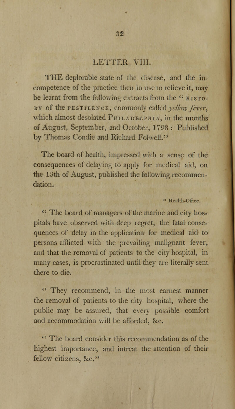 LETTER VIII. THE deplorable state of the disease, and the in- competence of the practice then in use to relieve it, may be learnt from the following extracts from the  histo- ry of the pestilence, commonly called yellow fever, which almost desolated Philadelphia, in the months of August, September, and October, 1798 : Published by Thomas Condie and Richard Folwell. The board of health, impressed with a sense of the consequences of delaying to apply for medical aid, on the 13th of August, published the following recommen- dation.  Health-Office.  The board of managers of the marine and city hos- pitals have observed with deep regret, the fatal conse- quences of delay in the application for medical aid to persons afflicted with the prevailing malignant fever, and that the removal of patients to the city hospital, in many cases, is procrastinated until they are literally sent there to die.  They recommend, in the most earnest manner the removal of patients to the city hospital, where the public may be assured, that every possible comfort and accommodation will be afforded, &x.  The board consider this recommendation as of the highest importance, and intreat the attention of their fellow citizens, &c.