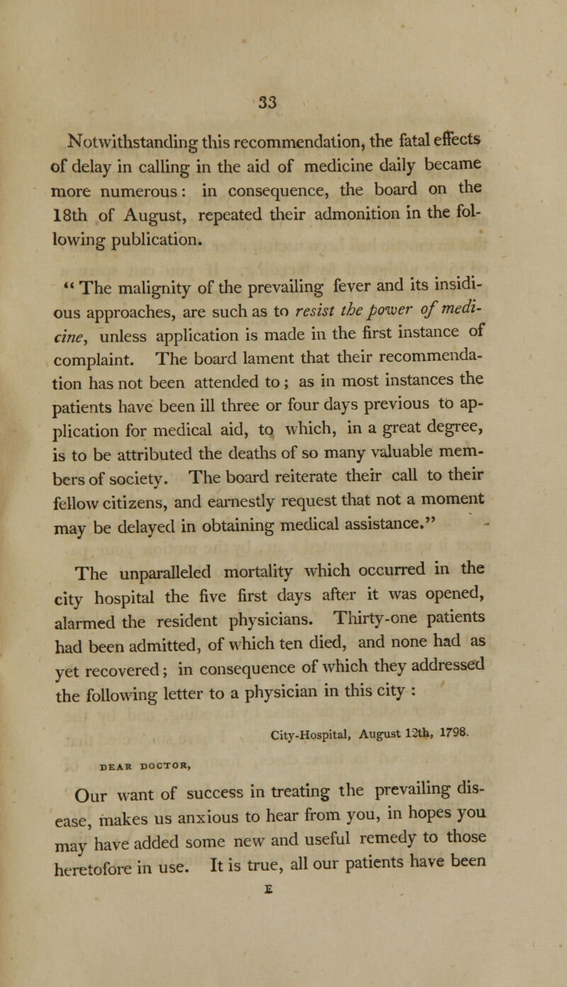 Notwithstanding this recommendation, the fatal effects of delay in calling in the aid of medicine daily became more numerous: in consequence, the board on the 18th of August, repeated their admonition in the fol- lowing publication.  The malignity of the prevailing fever and its insidi- ous approaches, are such as to resist the power of medi- cine, unless application is made in the first instance of complaint. The board lament that their recommenda- tion has not been attended to ; as in most instances the patients have been ill three or four days previous to ap- plication for medical aid, to which, in a great degree, is to be attributed the deaths of so many valuable mem- bers of society. The board reiterate their call to their fellow citizens, and earnestly request that not a moment may be delayed in obtaining medical assistance. The unparalleled mortality which occurred in the city hospital the five first days after it was opened, alarmed the resident physicians. Thirty-one patients had been admitted, of which ten died, and none had as yet recovered; in consequence of which they addressed the following letter to a physician in this city : City-Hospital, Augiist 12th, 1798. DEAR DOCTOR, Our want of success in treating the prevailing dis- ease, makes us anxious to hear from you, in hopes you may'have added some new and useful remedy to those heretofore in use. It is true, all our patients have been £