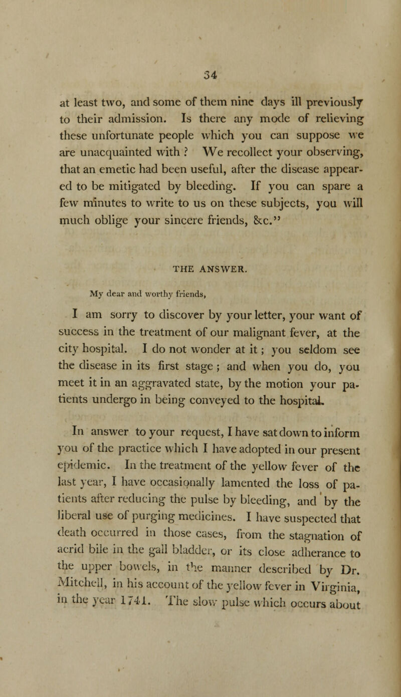 at least two, and some of them nine days ill previously to their admission. Is there any mode of relieving these unfortunate people which you can suppose we are unacquainted with ? We recollect your observing, that an emetic had been useful, after the disease appear- ed to be mitigated by bleeding. If you can spare a few minutes to write to us on these subjects, you will much oblige your sincere friends, &c. THE ANSWER. My dear and worthy friends, I am sorry to discover by your letter, your want of success in the treatment of our malignant fever, at the city hospital. I do not wonder at it; you seldom see the disease in its first stage ; and when you do, you meet it in an aggravated state, by the motion your pa- tients undergo in being conveyed to the hospital. In answer to your request, I have sat down to inform you of the practice which I have adopted in our present epidemic. In the treatment of the yellow fever of the last year, I have occasionally lamented the loss of pa- tients after reducing the pulse by bleeding, and by the liberal use of purging medicines. I have suspected that death occurred in those cases, from the stagnation of acrid bile in the gall bladder, or its close adherence to the upper bowels, in the manner described by Dr. Mitchell, in his account of the yellow fever in Virginia, m the year 1741. The slow pulse which occurs about