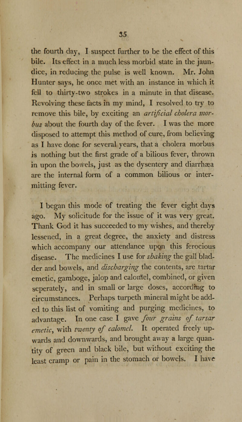 the fourth day, I suspect further to be the effect of this bile. Its effect in a much less morbid state in the jaun- dice, in reducing the pulse is well known. Mr. John Hunter says, he once met with an instance in which it fell to thirty-two strokes in a minute in that disease. Revolving these facts in my mind, I resolved to try to remove this bile, by exciting an artificial cholera mor- bus about the fourth day of the fever. I was the more disposed to attempt this method of cure, from believing as I have done for several years, that a cholera morbus is nothing but the first grade of a bilious fever, thrown in upon the bowels, just as the dysentery and diarrhaea are the internal form of a common bilious or inter- mitting fever. I began this mode of treating the fever eight days ago. My solicitude for the issue of it was very great. Thank God it has succeeded to my wishes, and thereby lessened, in a great degree, the anxiety and distress which accompany our attendance upqn this ferocious disease. The medicines I use for shaking the gall blad- der and bowels, and discharging the contents, are tartar emetic, gamboge, jalop and calomel, combined, or given seperately, and in small or large doses, accordmg to circumstances. Perhaps turpeth mineral might be add- ed to this list of vomiting and purging medicines, to advantage. In one case I gave four grains of tartar emetic, with twenty of calomel. It operated freely up- wards and downwards, and brought away a large quan- tity of green and black bile, but without exciting the least cramp or pain in the stomach or bowels. I have