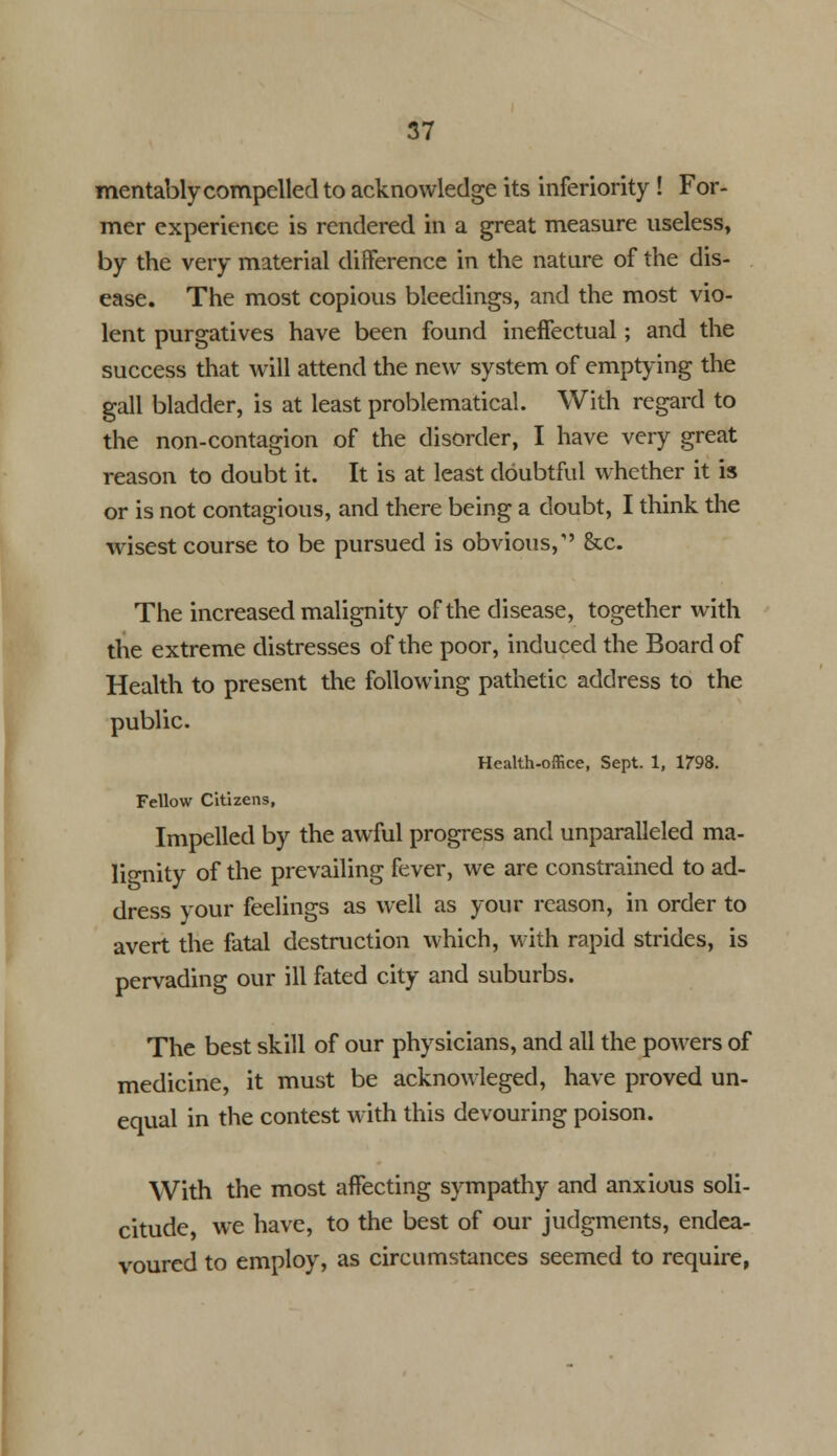 mentably compelled to acknowledge its inferiority ! For- mer experience is rendered in a great measure useless, by the very material difference in the nature of the dis- ease. The most copious bleedings, and the most vio- lent purgatives have been found ineffectual; and the success that will attend the new system of emptying the gall bladder, is at least problematical. With regard to the non-contagion of the disorder, I have very great reason to doubt it. It is at least doubtful whether it is or is not contagious, and there being a doubt, I think the wisest course to be pursued is obvious, &c. The increased malignity of the disease, together with the extreme distresses of the poor, induced the Board of Health to present the following pathetic address to the public. Health-office, Sept. 1, 1798. Fellow Citizens, Impelled by the awful progress and unparalleled ma- lignity of the prevailing fever, we are constrained to ad- dress your feelings as well as your reason, in order to avert the fatal destruction which, with rapid strides, is pervading our ill fated city and suburbs. The best skill of our physicians, and all the powers of medicine, it must be acknowleged, have proved un- equal in the contest with this devouring poison. With the most affecting sympathy and anxious soli- citude we have, to the best of our judgments, endea- voured to employ, as circumstances seemed to require,