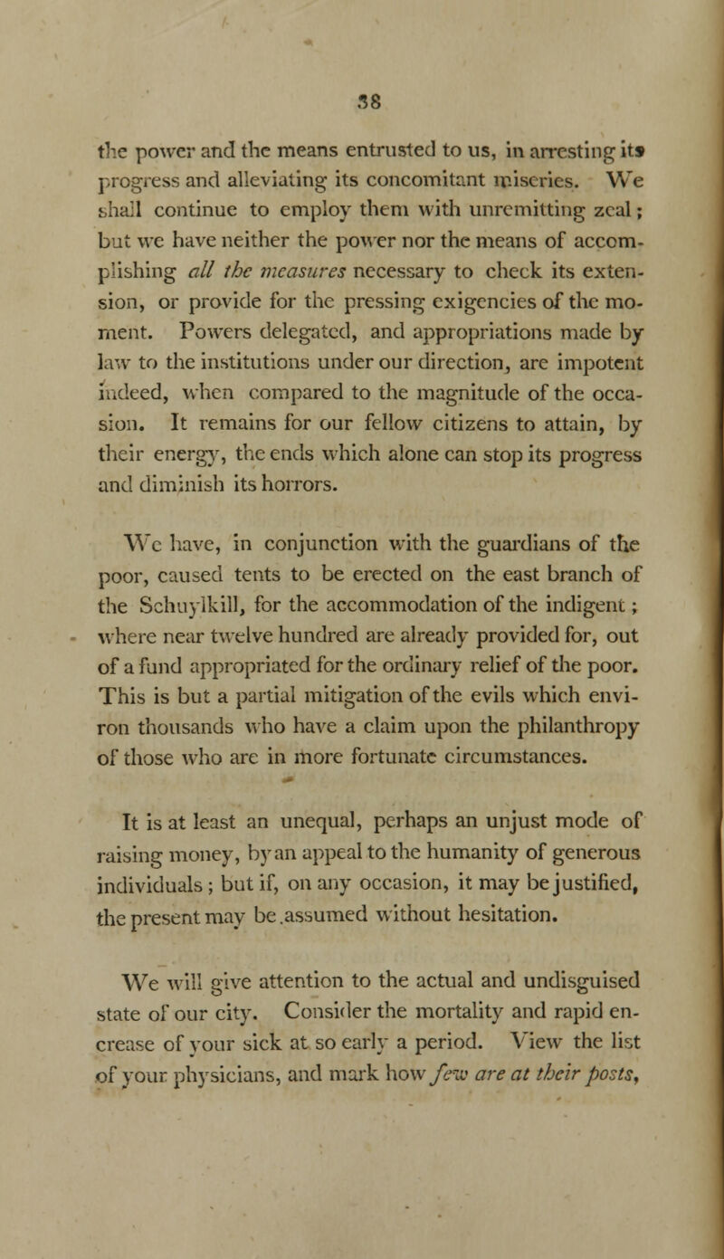 the power and the means entrusted to us, in arresting itf progress and alleviating its concomitant miseries. We shall continue to employ them with unremitting zeal; but we have neither the power nor the means of accom- plishing all the measures necessary to check its exten- sion, or provide for the pressing exigencies of the mo- ment. Powers delegated, and appropriations made by law to the institutions under our direction^ are impotent indeed, when compared to the magnitude of the occa- sion. It remains for our fellow citizens to attain, by their energy, the ends which alone can stop its progress and diminish its horrors. Wc have, in conjunction with the guardians of the poor, caused tents to be erected on the east branch of the Schuylkill, for the accommodation of the indigent; where near twelve hundred are already provided for, out of a fund appropriated for the ordinary relief of die poor. This is but a partial mitigation of the evils which envi- ron thousands who have a claim upon the philanthropy of those who are in more fortunate circumstances. It is at least an unequal, perhaps an unjust mode of raising money, by an appeal to the humanity of generous individuals ; but if, on any occasion, it may be justified, the present may be .assumed without hesitation. We will give attention to the actual and undisguised state of our city. Consider the mortality and rapid en- crease of your sick at so early a period. View the list of your physicians, and mark how/hi' are at their posts.