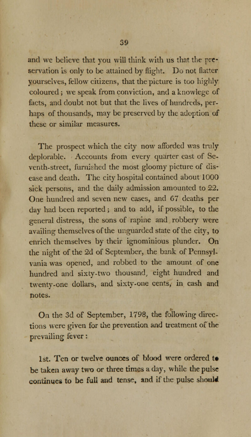 and we believe that you will think with us that the pre- servation is only to be attained by flight. Do not flatter yourselves, fellow citizens, that the picture is too highly coloured ; we speak from conviction, and a knowlege of facts, and doubt not but that the lives of hundreds, per- haps of thousands, may be preserved by the adoption of these or similar measures. The prospect which the city now afforded was truly deplorable. Accounts from every quarter east of Se- venth-street, furnished the most gloomy picture of dis- ease and death. The city hospital contained about 1000 sick persons, and the daily admission amounted to 22. One hundred and seven new cases, and 67 deaths per day had been reported ; and to add, if possible, to the general distress, the sons of rapine and robbery were availing themselves of the unguarded state of the city, to enrich themselves by their ignominious plunder. On the night of the 2d of September, the bank of Pennsyl- vania was opened, and robbed to the amount of one hundred and sixty-two thousand, eight hundred and twenty-one dollars, and sixty-one cents, in cash and notes. On the 3d of September, 1798, the following direc- tions were given for the prevention and treatment of the prevailing fever: 1st. Ten or twelve ounces of blood were ordered t# be taken away two or three times a day, while the pulse continues to be full and tense, and if the pulse should