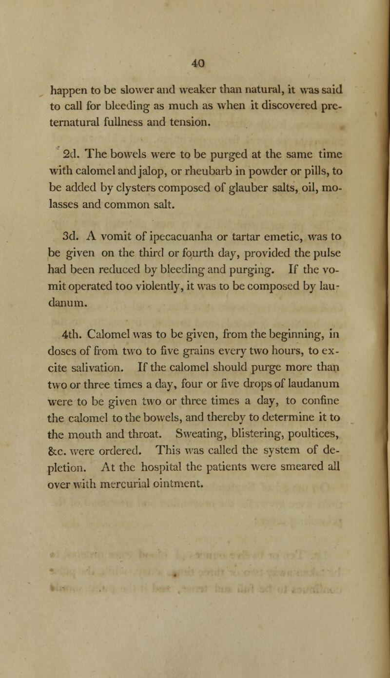 happen to be slower and weaker than natural, it was said to call for bleeding as much as when it discovered pre- ternatural fullness and tension. 2d. The bowels were to be purged at the same time with calomel and jalop, or rheubarb in powder or pills, to be added by clysters composed of glauber salts, oil, mo- lasses and common salt. 3d. A vomit of ipecacuanha or tartar emetic, was to be given on the third or fourth day, provided the pulse had been reduced by bleeding and purging. If the vo- mit operated too violently, it was to be composed by lau- danum. 4th. Calomel was to be given, from the beginning, in doses of from two to five grains every two hours, to ex- cite salivation. If the calomel should purge more than two or three times a day, four or five drops of laudanum were to be given two or three times a day, to confine the calomel to the bowels, and thereby to determine it to the mouth and throat. Sweating, blistering, poultices, &c. were ordered. This was called the system of de- pletion. At the hospital the patients were smeared all over with mercurial ointment.