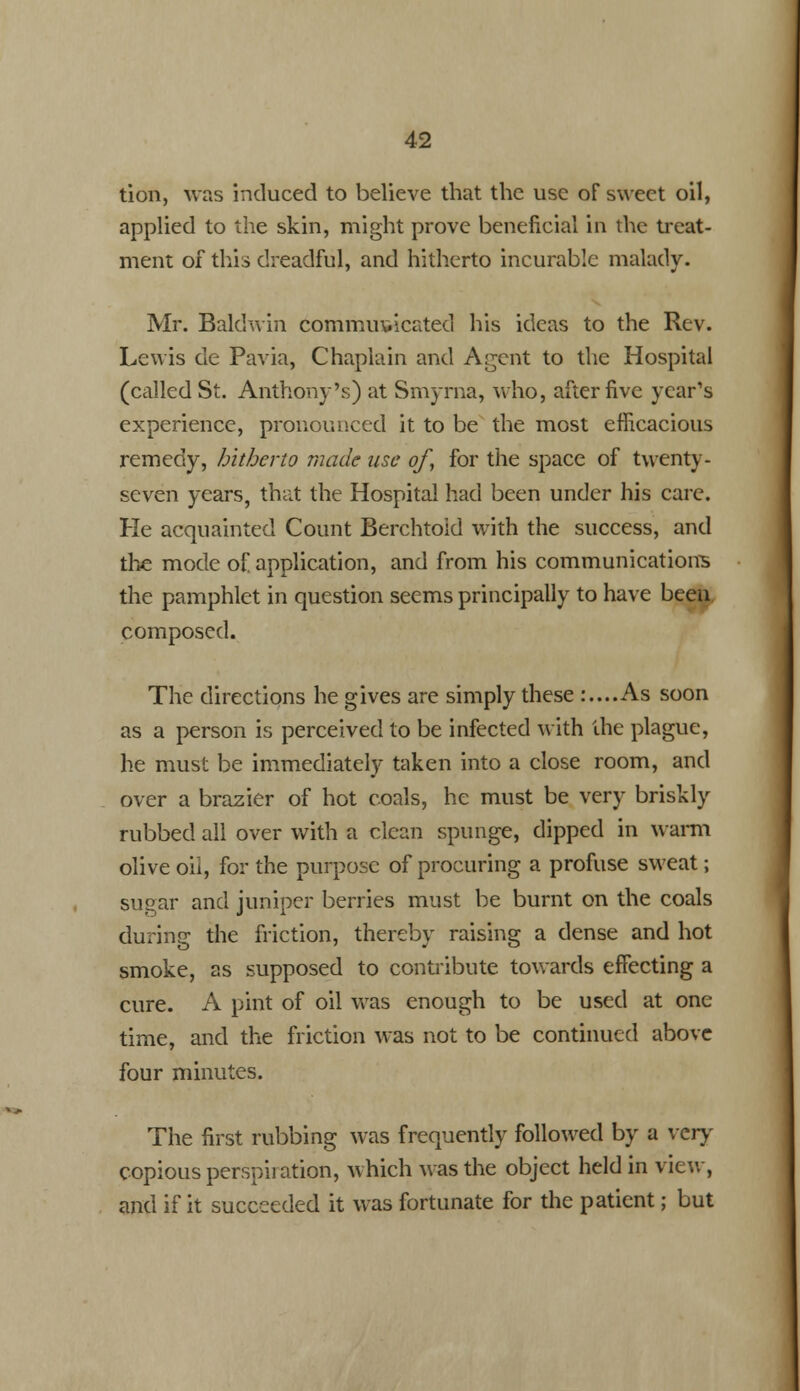 tion, was induced to believe that the use of sweet oil, applied to the skin, might prove beneficial in the treat- ment of this dreadful, and hitherto incurable malady. Mr. Baldwin communicated his ideas to the Rev. Lewis de Pavia, Chaplain and Agent to the Hospital (called St. Anthony's) at Smyrna, who, after five year's experience, pronounced it to be the most efficacious remedy, hitherto made use of, for the space of twenty- seven years, that the Hospital had been under his care. He acquainted Count Berchtoid with the success, and the mode of application, and from his communications the pamphlet in question seems principally to have been composed. The directions he gives are simply these :....As soon as a person is perceived to be infected with the plague, he must be immediately taken into a close room, and over a brazier of hot coals, he must be very briskly rubbed all over with a clean spunge, dipped in warm olive oil, for the purpose of procuring a profuse sweat; sugar and juniper berries must be burnt on the coals during the friction, thereby raising a dense and hot smoke, as supposed to contribute towards effecting a cure. A pint of oil was enough to be used at one time, and the friction was not to be continued above four minutes. The first rubbing was frequently followed by a very copious perspiration, which was the object held in view, and if it succeeded it was fortunate for the patient; but