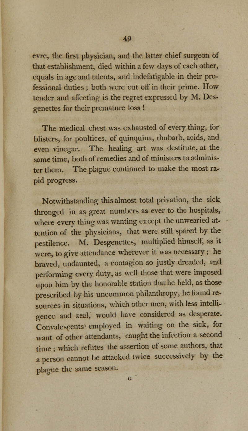 cvre, the first physician, and the latter chief surgeon of that establishment, died within a few days of each other, equals in age and talents, and indefatigable in their pro- fessional duties ; both were cut off in their prime. How tender and affecting is the regret expressed by M. Des- genettes for their premature loss ! The medical chest was exhausted of every thing, for blisters, for poultices, of quinquina, rhubarb, acids, and even vinegar. The healing art was destitute, at the same time, both of remedies and of ministers to adminis- ter them. The plague continued to make the most ra- pid progress. Notwithstanding this almost total privation, the sick thronged in as great numbers as ever to the hospitals, where every thing was wanting except the unwearied at- tention of the physicians, that were still spared by the pestilence. M. Desgenettes, multiplied himself, as it were, to give attendance wherever it was necessary ; he braved, undaunted, a contagion so justly dreaded, and performing every duty, as well those that were imposed upon him by the honorable station that he held, as those prescribed by his uncommon philanthropy, he found re- sources in situations, which other men, with less intelli- gence and zeal, would have considered as desperate. Convalescents^ employed in waiting on the sick, for want of other attendants, caught the infection a second time ; which refutes the assertion of some authors, that a person cannot be attacked twice successively by the plague the same season. c