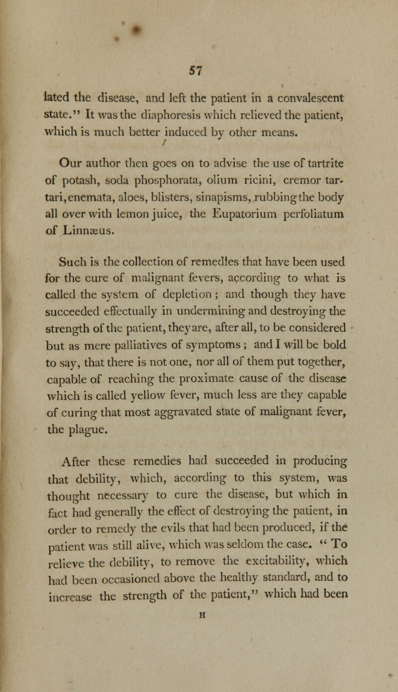 lated the disease, and left the patient in a convalescent state. It was the diaphoresis which relieved the patient, which is much better induced by other means. t Our author then goes on to advise the use of tartrite of potash, soda phosphorata, olium ricini, cremor tar- tari,enemata, aloes, blisters, sinapisms, rubbing the body all over with lemon juice, the Eupatorium perfoliatum of Linnaeus. Such is the collection of remedies that have been used for the cure of malignant fevers, according to what is called the system of depletion; and though they have succeeded effectually in undermining and destroying the strength of the patient, they are, after all, to be considered but as mere palliatives of symptoms ; and I will be bold to say, that there is not one, nor all of them put together, capable of reaching the proximate cause of the disease which is called yellow fever, much less are they capable of curing that most aggravated state of malignant fever, the plague. After these remedies had succeeded in producing that debility, which, according to this system, was thought necessary to cure the disease, but which in fact had generally the effect of destroying the patient, in order to remedy the evils that had been produced, if the patient was still alive, which was seldom the case.  To relieve the debility, to remove the excitability, which had been occasioned above the healthy standard, and to increase the strength of the patient, which had been