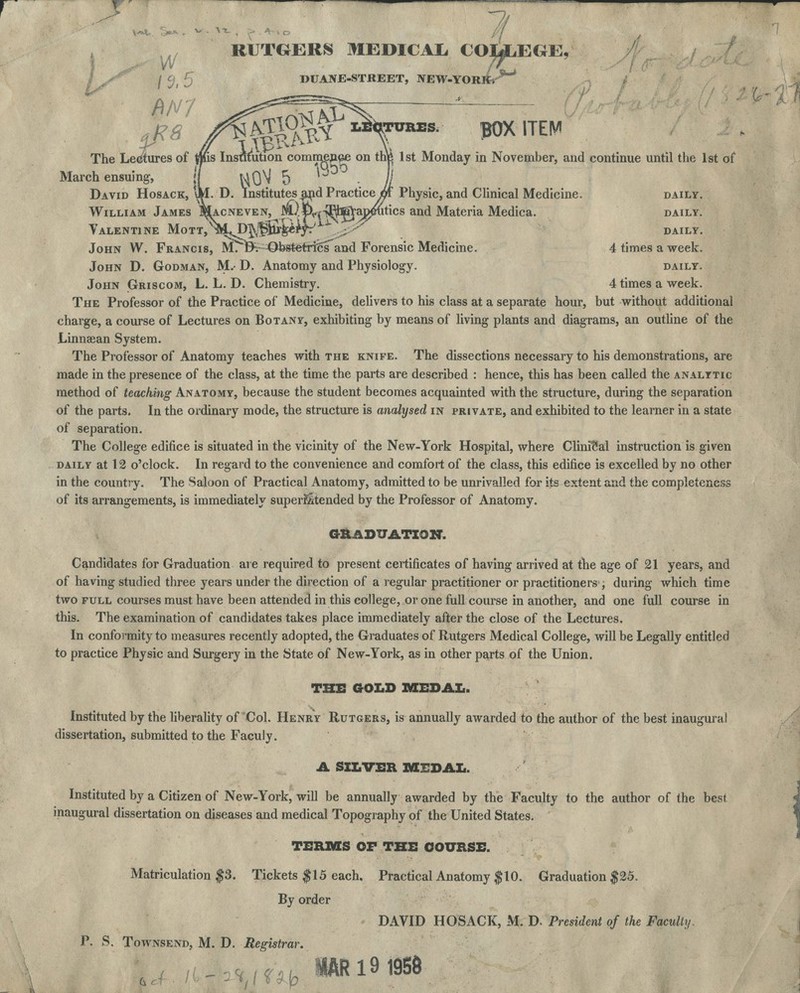 7/ RUTGERS MEDICAL COUiEGE, 5 DUANE-STREET, NEW-YORlfe'**~ ^8 /€g0k'^VSS8- POX ITEM .k-/ The Lectures of tins Institution commence on the 1st Monday in November, and continue until the 1st of March ensuing, '/ WQ^ 5 *J // David Hosack, \M. D. Institutes .and Practice/Jf Physic, and Clinical Medicine. daily. William James I^acneven, W^^-^j^oj^htics and Materia Medica. daily. Valentine MoTT^m^p^iur^e^r^'; ' daily. John W. Francis, M^Bv OkstetrielT and Forensic Medicine. 4 times a week. John D. Godman, M.- D. Anatomy and Physiology. daily. John Griscom, L. L. D. Chemistry. 4 times a week. The Professor of the Practice of Medicine, delivers to his class at a separate hour, but without additional charge, a course of Lectures on Botany, exhibiting by means of living plants and diagrams, an outline of the Linnsean System. The Professor of Anatomy teaches with the knife. The dissections necessary to his demonstrations, are made in the presence of the class, at the time the parts are described : hence, this has been called the analytic method of teaching Anatomy, because the student becomes acquainted with the structure, during the separation of the parts. In the ordinary mode, the structure is analysed in private, and exhibited to the learner in a state of separation. The College edifice is situated in the vicinity of the New-York Hospital, where Clinical instruction is given daily at 12 o'clock. In regard to the convenience and comfort of the class, this edifice is excelled by no other in the country. The Saloon of Practical Anatomy, admitted to be unrivalled for its extent and the completeness of its arrangements, is immediately superintended by the Professor of Anatomy. GRADUATION. Candidates for Graduation are required to present certificates of having arrived at the age of 21 years, and of having studied three years under the direction of a regular practitioner or practitioners ; during which time two full courses must have been attended in this college, or one full course in another, and one full course in this. The examination of candidates takes place immediately after the close of the Lectures. In conformity to measures recently adopted, the Graduates of Rutgers Medical College, will be Legally entitled to practice Physic and Surgery in the State of New-York, as in other parts of the Union. THE GOLD MEDAL. Instituted by the liberality of Col. Henry Rutgers, is annually awarded to the author of the best inaugural dissertation, submitted to the Faculy. A SILVER MEDAL. Instituted by a Citizen of New-York, will be annually awarded by the Faculty to the author of the best inaugural dissertation on diseases and medical Topography of the United States. TERMS OF THE COURSE. Matriculation $3. Tickets #15 each. Practical Anatomy $10. Graduation $25. By order DAVID HOSACK, M. D. President of the Faculty. P. S. Townsend, M. D. Registrar. ,fJb«Rl9tttt