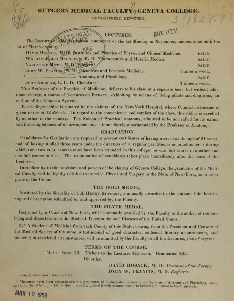 UUTG-ERS MEDICAL. FA€ULTY^GENE\A COLLEGE, DUANE-STREET, NEW;-$t5llK. o / I The Lectin 1st of March en ^£% LECTURES. B0^^tW J^Utiota commence on the 1st Monday in November, and continue until the David Ho^ack, I^(j3(j. Institutes and Pi/actice of Physic, and Clinical Medicine. daily. William JXmes Macnevej& M. D. Therapeutics and Materia Medica. daily. Valentine JM[ott, M..J&$0$i&T^v daily. John W. PraN^^^Hd.. Obstetrics and Forensic Medicine. 4 times a week. * > Anatomy and Physiology. daily. John Griscom, L. L. D. Chemistry. 4 times a week. The Professor of the Practice of Medicine, delivers to his class at a separate hour, but without addi- tional charge, a course of Lectures on Botany, exhibiting by means of living plants and diagrams, an outline of the Linnrean System. The College edifice is situated in the vicinity of the New-York Hospital, where Clinical instruction is given daily at 12 o'clock. In regard to the convenience and comfort of the class, this edifice is excelled by no other in the country. The Saloon of Practical Anatomy, admitted to be unrivalled for its extent and the completeness of its arrangements, is immediately superintended by the Professor of Anatomy. GRADUATION. Candidates for Graduation are required to present certificates of having arrived at the age of 21 years, and of having studied three years under the direction of a regular practitioner or practitioners ; during which time two full courses must have been attended in this college, or one full course in another and one full course in this. The examination of candidates takes place immediately after the close of the Lectures. In conformity to the provisions and powers of the charter of Geneva College, the graduates of the Medi- cal Faculty will be legally entitled to practice Physic and Surgery in the State of New-York, as in other parts of the Union. THE GOLD MEDAL, Instituted by the liberality of Col. Henry Rutgers, is annually awarded to the author of the best in- augural dissertation submitted to, and approved by, the Faculty. THE SILVER MEDAL, Instituted by a Citizen of New-York, will be annually awarded by the Faculty to the author of the best inaugural dissertation on the Medical Topography and Diseases of the United States. CCr A Student of Medicine from each County of this State, bearing from the President and Censors of the 3IedicaI Society of the same, a testimonial of good character, sufficient literary acquirements, and his being in restricted circumstances, will be admitted by the Faculty to all the Lectures, free of expense. TERMS OF THE COURSE. Matriculation S3. Tickets to the Lectures $15 each. Graduation $25. By order, DAVID HOSACK, M. D. President of the Faculty. JOHN W. FRANCIS, M. D. Registrar. City of New-York, July 10, 182C. * Measures have been taken to obtain a gentleman of distinguished talents to fill the chair of Anatomy and Physiology, ma<). vacant by the ill health of Dr. Godman, who lately filled it with so much credit to himself and benefit to the Institution. MAR 19 |958