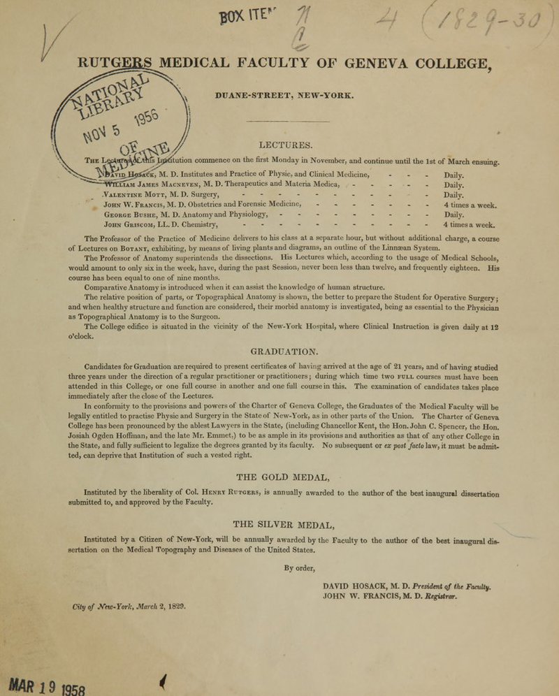 flJXVTF' MEDICAL FACULTY OF GENEVA COLLEGE, DUANE-STREET, NEW-YORK. LECTURES. (ltution commence on the first Monday in November, and continue until the 1st of March ensuing. NBAViD,i%>s£tfK, M. D. Institutes and Practice of Physic, and Clinical Medicine, - Daily. :;WttxiAM James Macneven, M. D. Therapeutics and Materia Medica, Daily. -Valentine Mott, M. D. Surgery, .--_-____ . _ Daily. John W. Francis, M. D. Obstetrics and Forensic Medicine, 4 times a week. George Bushe, M. D. Anatomy and Physiology, --------- Daily. John Griscom, LL. D. Chemistry, -..-.--..__ 4 times a week. The Professor of the Practice of Medicine delivers to his class at a separate hour, but without additional charge, a course of Lectures on Botant, exhibiting, by means of living plants and diagrams, an outline of the Linnaean System. The Professor of Anatomy superintends the dissections. His Lectures which, according to the usage of Medical Schools, would amount to only six in the week, have, during the past Session, never been less than twelve, and frequently eighteen. His course has been equal to one of nine months. Comparative Anatomy is introduced when it can assist the knowledge of human structure. The relative position of parts, or Topographical Anatomy is shown, the better to prepare the Student for Operative Surgery; and when healthy structure and function are considered, their morbid anatomy is investigated, being as essential to the Physician as Topographical Anatomy is to the Surgeon. The College edifice is situated in the vicinity of the New-York Hospital, where Clinical Instruction is given daily at 12 o'clock. GRADUATION. Candidates for Graduation are required to present certificates of having arrived at the age of 21 years, and of having studied three years under the direction of a regular practitioner or practitioners; during which time two full courses must have been attended in this College, or one full course in another and one full course in this. The examination of candidates takes place immediately after the close of the Lectures. In conformity to the provisions and powers of the Charter of Geneva College, the Graduates of the Medical Faculty will be legally entitled to practise Physic and Surgery in the State of New-York, as in other parts of the Union. The Charter of Geneva College has been pronounced by the ablest Lawyers in the State, (including Chancellor Kent, the Hon. John C. Spencer, the Hon. Josiah Ogden Hoffman, and the late Mr. Emmet,) to be as ample in its provisions and authorities as that of any other College in the State, and fully sufficient to legalize the degrees granted by its faculty. No subsequent or ex post facto law, it must be admit- ted, can deprive that Institution of such a vested right. THE GOLD MEDAL, Instituted by the liberality of Col. Henry Rutgers, is annually awarded to the author of the best inaugural dissertation submitted to, and approved by the Faculty. THE SILVER MEDAL, Instituted by a Citizen of New-York, will be annually awarded by the Faculty to the author of the best inaugural dis- sertation on the Medical Topography and Diseases of the United States. By order, DAVID HOSACK, M. D. President of the Faculty. JOHN W. FRANCIS, M. D. Registrar. City of Jfetc-York, March 2, 1829. JIM/? 19 1958 <