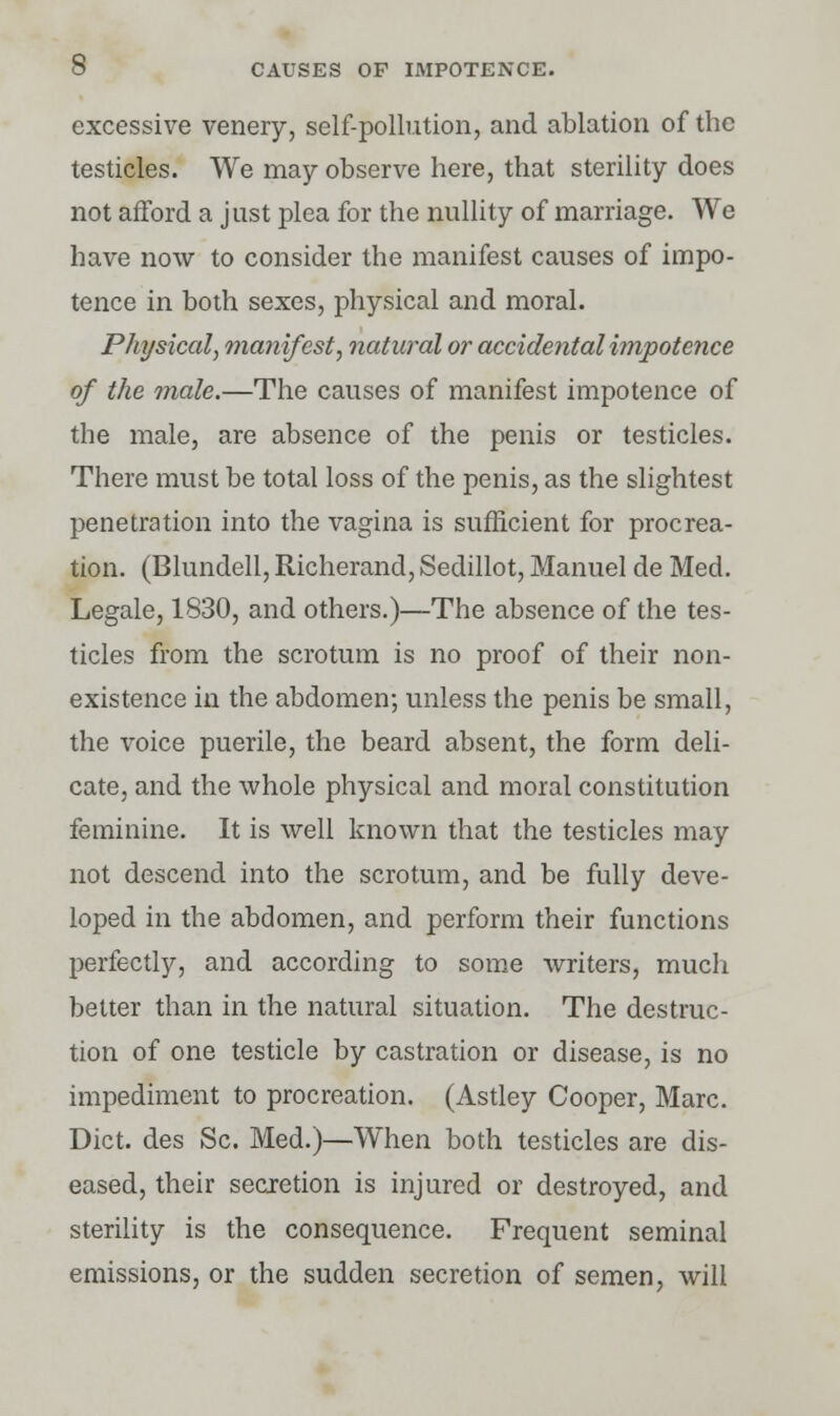 excessive venery, self-pollution, and ablation of the testicles. We may observe here, that sterility does not afford a just plea for the nullity of marriage. We have now to consider the manifest causes of impo- tence in both sexes, physical and moral. Physical, manifest, natural or accidental impotence of the male.—The causes of manifest impotence of the male, are absence of the penis or testicles. There must be total loss of the penis, as the slightest penetration into the vagina is sufficient for procrea- tion. (Blundell, Richerand, Sedillot, Manuel de Med. Legale, 1830, and others.)—The absence of the tes- ticles from the scrotum is no proof of their non- existence in the abdomen; unless the penis be small, the voice puerile, the beard absent, the form deli- cate, and the whole physical and moral constitution feminine. It is well known that the testicles may not descend into the scrotum, and be fully deve- loped in the abdomen, and perform their functions perfectly, and according to some writers, much better than in the natural situation. The destruc- tion of one testicle by castration or disease, is no impediment to procreation. (Astley Cooper, Marc. Diet, des Sc. Med.)—When both testicles are dis- eased, their secretion is injured or destroyed, and sterility is the consequence. Frequent seminal emissions, or the sudden secretion of semen, will