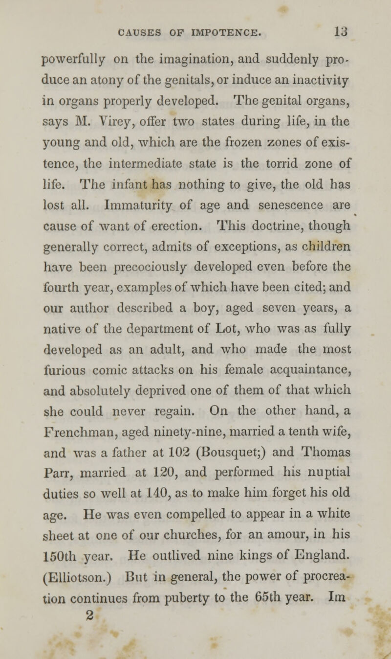 powerfully on the imagination, and suddenly pro- duce an atony of the genitals, or induce an inactivity in organs properly developed. The genital organs, says M. Virey, offer two states during life, in the young and old, which are the frozen zones of exis- tence, the intermediate state is the torrid zone of life. The infant has nothing to give, the old has lost all. Immaturity of age and senescence are cause of want of erection. This doctrine, though generally correct, admits of exceptions, as children have been precociously developed even before the fourth year, examples of which have been cited; and our author described a boy, aged seven years, a native of the department of Lot, who was as fully developed as an adult, and who made the most furious comic attacks on his female acquaintance, and absolutely deprived one of them of that which she could never regain. On the other hand, a Frenchman, aged ninety-nine, married a tenth wife, and was a father at 102 (Bousquet;) and Thomas Parr, married at 120, and performed his nuptial duties so well at 140, as to make him forget his old age. He was even compelled to appear in a white sheet at one of our churches, for an amour, in his 150th year. He outlived nine kings of England. (Elliotson.) But in general, the power of procrea- tion continues from puberty to the 65th year. Im 2
