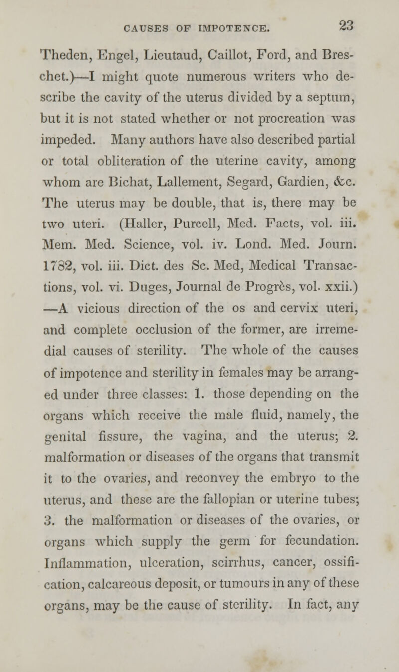 Theden, Engel, Lieutaud, Caillot, Ford, and Bres- chet.)—I might quote numerous writers who de- scribe the cavity of the uterus divided by a septum, but it is not stated whether or not procreation was impeded. Many authors have also described partial or total obliteration of the uterine cavity, among whom are Bichat, Lallement, Segard, Gardien, &c. The uterus may be double, that is, there may be two uteri. (Haller, Purcell, Med. Facts, vol. iii. Mem. Med. Science, vol. iv. Lond. Med. Jonrn. 1782, vol. iii. Diet, des Sc. Med, Medical Transac- tions, vol. vi. Duges, Journal de Progres, vol. xxii.) —A vicious direction of the os and cervix uteri, and complete occlusion of the former, are irreme- diai causes of sterility. The whole of the causes of impotence and sterility in females may be arrang- ed under three classes: 1. those depending on the organs which receive the male fluid, namely, the genital fissure, the vagina, and the uterus; 2. malformation or diseases of the organs that transmit it to the ovaries, and reconvey the embryo to the uterus, and these are the fallopian or uterine tubes; 3. the malformation or diseases of the ovaries, or organs which supply the germ for fecundation. Inflammation, ulceration, scirrhus, cancer, ossifi- cation, calcareous deposit, or tumours in. any of these organs, may be the cause of sterility. In fact, any