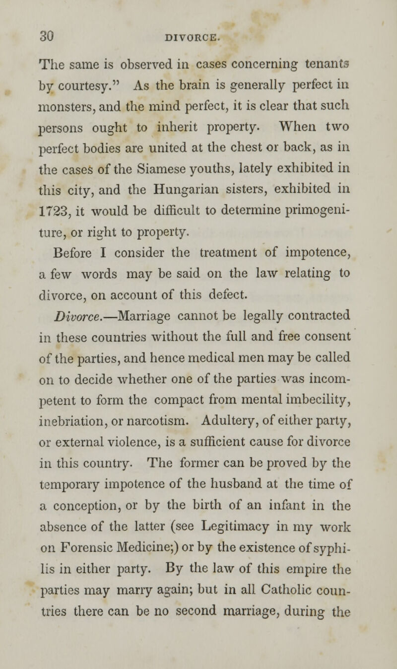 The same is observed in cases concerning tenants by courtesy. As the brain is generally perfect in monsters, and the mind perfect, it is clear that such persons ought to inherit property. When two perfect bodies are united at the chest or back, as in the cases of the Siamese youths, lately exhibited in this city, and the Hungarian sisters, exhibited in 1723, it would be difficult to determine primogeni- ture, or right to property. Before I consider the treatment of impotence, a few words may be said on the law relating to divorce, on account of this defect. Divorce.—Marriage cannot be legally contracted in these countries without the full and free consent of the parties, and hence medical men may be called on to decide whether one of the parties was incom- petent to form the compact from mental imbecility, inebriation, or narcotism. Adultery, of either party, or external violence, is a sufficient cause for divorce in this country. The former can be proved by the temporary impotence of the husband at the time of a conception, or by the birth of an infant in the absence of the latter (see Legitimacy in my work on Forensic Medicine;) or by the existence of syphi- lis in either party. By the law of this empire the parties may marry again; but in all Catholic coun- tries there can be no second marriage, during the