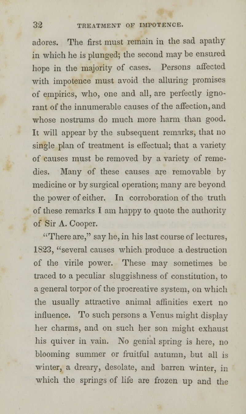 adores. The first must remain in the sad apathy in which he is plunged; the second may be ensured hope in the majority of cases. Persons affected with impotence must avoid the alluring promises of empirics, who, one and all, are perfectly igno- rant of the innumerable causes of the affection, and whose nostrums do much more harm than good. It will appear by the subsequent remarks, that no single plan of treatment is effectual; that a variety of causes must be removed by a variety of reme- dies. Many of these causes are removable by medicine or by surgical operation; many are beyond the power of either. In corroboration of the truth of these remarks I am happy to quote the authority of Sir A. Cooper. There are, say he, in his last course of lectures, 1823, several causes which produce a destruction of the virile power. These may sometimes be traced to a peculiar sluggishness of constitution, to a general torpor of the procreative system, on which the usually attractive animal affinities exert no influence. To such persons a Venus might display her charms, and on such her son might exhaust his quiver in vain. No genial spring is here, no blooming summer or fruitful autumn, but all is winter, a dreary, desolate, and barren winter, in which the springs of life are frozen up and the