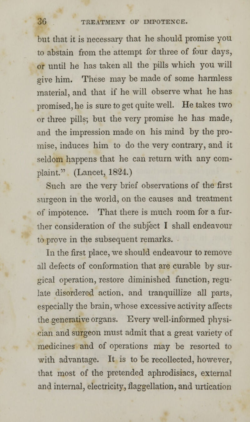 but that it is necessary that he should promise you to abstain from the attempt for three of four days, or until he has taken all the pills which you will give him. These may be made of some harmless material, and that if he will observe what he has promised, he is sure to get quite well. He takes two or three pills; but the very promise he has made, and the impression made on his mind by the pro- mise, induces him to do the very contrary, and it seldom happens that he can return with any com- plaint. (Lancet, 1824.) Such are the very brief observations of the first surgeon in the world, on the causes and treatment of impotence. That there is much room for a fur- ther consideration of the subject I shall endeavour to prove in the subsequent remarks. In the first place, we should endeavour to remove all defects of conformation that are curable by sur- gical operation, restore diminished function, regu- late disordered action, and tranquillize all parts, especially the brain, whose excessive activity affects the generative organs. Every well-informed physi- cian and surgeon must admit that a great variety of medicines and of operations may be resorted to with advantage. It is to be recollected, however, that most of the pretended aphrodisiacs, external and internal, electricity, flaggellation, and urtication
