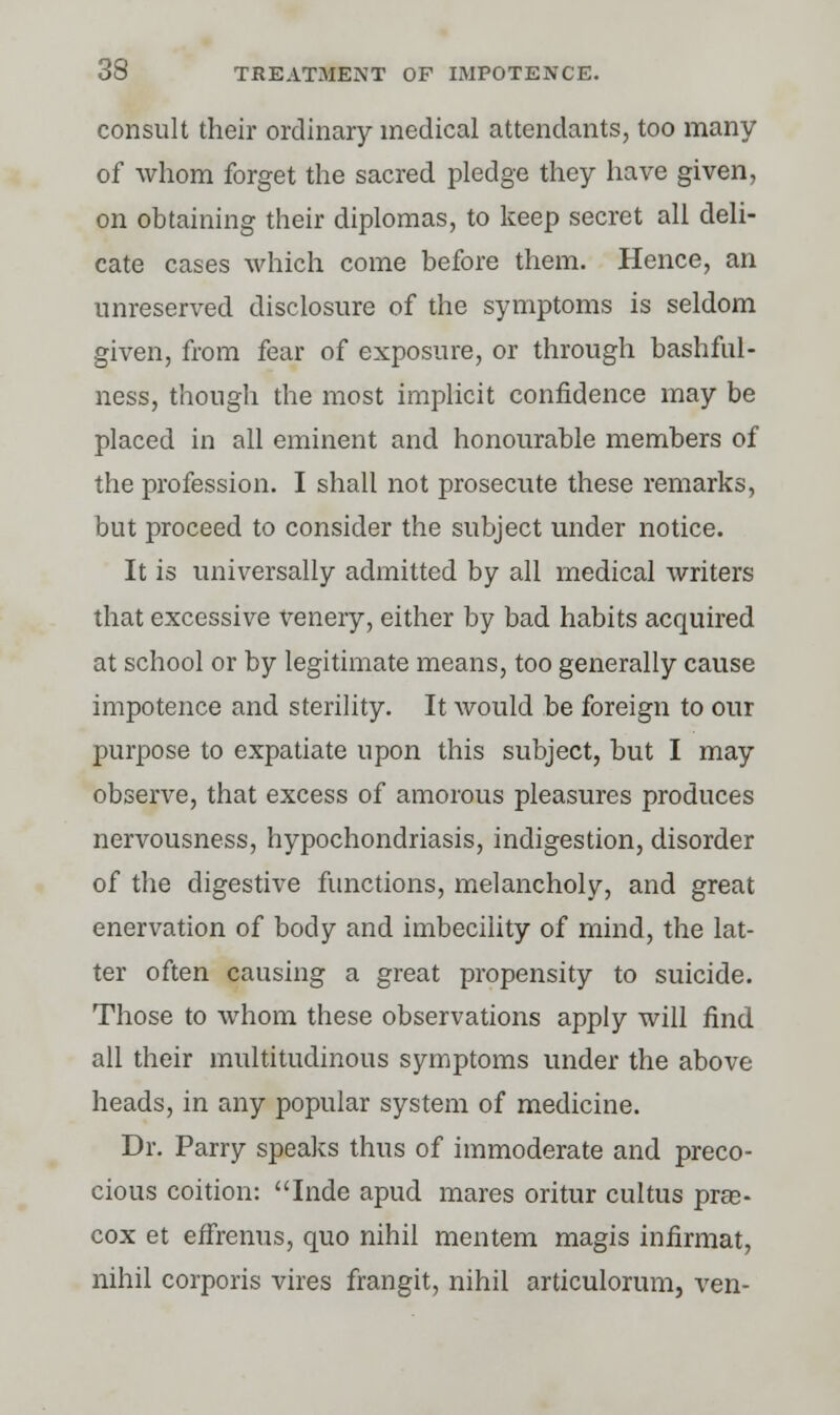 consult their ordinary medical attendants, too many of whom forget the sacred pledge they have given, on obtaining their diplomas, to keep secret all deli- cate cases which come before them. Hence, an unreserved disclosure of the symptoms is seldom given, from fear of exposure, or through bashful- ness, though the most implicit confidence may be placed in all eminent and honourable members of the profession. I shall not prosecute these remarks, but proceed to consider the subject under notice. It is universally admitted by all medical writers that excessive venery, either by bad habits acquired at school or by legitimate means, too generally cause impotence and sterility. It would be foreign to our purpose to expatiate upon this subject, but I may observe, that excess of amorous pleasures produces nervousness, hypochondriasis, indigestion, disorder of the digestive functions, melancholy, and great enervation of body and imbecility of mind, the lat- ter often causing a great propensity to suicide. Those to whom these observations apply will find all their multitudinous symptoms under the above heads, in any popular system of medicine. Dr. Parry speaks thus of immoderate and preco- cious coition: Inde apud mares oritur cultus pre- cox et effrenus, quo nihil mentem magis infirmat, nihil corporis vires frangit, nihil articulorum, ven-