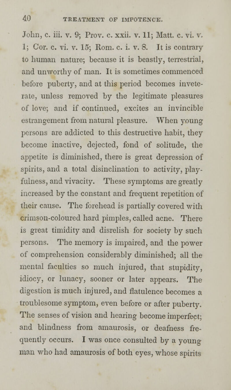 John, c. hi. v. 9; Prov. c. xxii. v. 11; Matt. c. vi. v. 1; Cor. c. vi. v. 15; Rom. c. i. v. 8. It is contrary to human nature; because it is beastly, terrestrial, and unworthy of man. It is sometimes commenced before puberty, and at this period becomes invete- rate, unless removed by the legitimate pleasures of love; and if continued, excites an invincible estrangement from natural pleasure. When young persons are addicted to this destructive habit, they become inactive, dejected, fond of solitude, the appetite is diminished, there is great depression of spirits, and a total disinclination to activity, play- fulness, and vivacity. These symptoms are greatly increased by the constant and frequent repetition of their cause. The forehead is partially covered with crimson-coloured hard pimples, called acne. There is great timidity and disrelish for society by such persons. The memory is impaired, and the power of comprehension considerably diminished; all the mental faculties so much injured, that stupidity, idiocy, or lunacy, sooner or later appears. The digestion is much injured, and flatulence becomes a troublesome symptom, even before or after puberty. The senses of vision and hearing become imperfect; and blindness from amaurosis, or deafness fre- quently occurs. I was once consulted by a young man who had amaurosis of both eyes, whose spirits