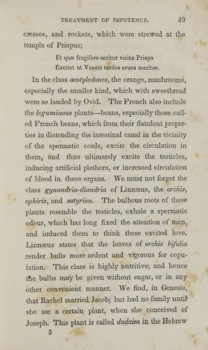 cresses, and rockets, which were strewed at the temple of Priapus; Et quae frugifero seritur vicina Priapo Excitet ut Veneri tardos eruca maritos. In the class acotyledones, the orange, mushrooms, especially the smaller kind, which with sweetbread were so lauded by Ovid. The French also include the leguminous plants—beans, especially those call- ed French beans, which from their flatulent proper- ties in distending the intestinal canal in the vicinity of the spermatic cords, excite the circulation in them, and thus ultimately excite the testicles, inducing artificial plethora, or increased circulation of blood in these organs. We must not forget the class gijnandria-diandria of Linnseus, the orchis, ophiris, and satyrion. The bulbous roots of these plants resemble the testicles, exhale a spermatic odour, which has long fixed the attention of men, and induced them to think these excited love. Linnasus states that the leaves of orchis bifolia render bulls more ardent and vigorous for copu- lation. This class is highly nutritive; and hence the bulbs may be given without sugar, or in any other convenient manner. We find, in Genesis, that Rachel married Jacob; but had no family until she ate a certain plant, when she conceived of Joseph. This plant is called dudam in the Hebrew