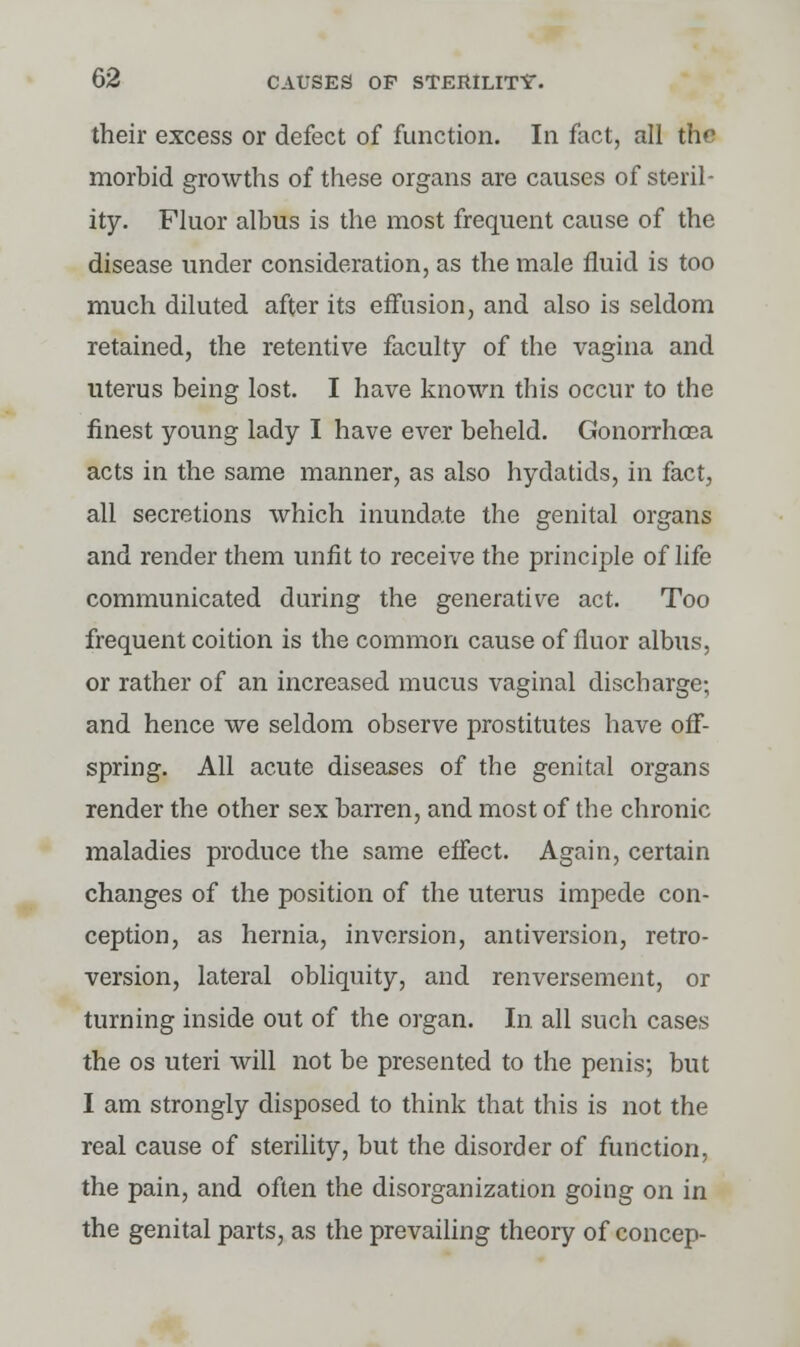 their excess or defect of function. In fact, all the morbid growths of these organs are causes of steril- ity. Fluor albus is the most frequent cause of the disease under consideration, as the male fluid is too much diluted after its effusion, and also is seldom retained, the retentive faculty of the vagina and uterus being lost. I have known this occur to the finest young lady I have ever beheld. Gonorrhoea acts in the same manner, as also hydatids, in fact, all secretions which inundate the genital organs and render them unfit to receive the principle of life communicated during the generative act. Too frequent coition is the common cause of fiuor albus, or rather of an increased mucus vaginal discharge; and hence we seldom observe prostitutes have off- spring. All acute diseases of the genital organs render the other sex barren, and most of the chronic maladies produce the same effect. Again, certain changes of the position of the uterus impede con- ception, as hernia, inversion, antiversion, retro- version, lateral obliquity, and renversement, or turning inside out of the organ. In all such cases the os uteri will not be presented to the penis; but I am strongly disposed to think that this is not the real cause of sterility, but the disorder of function, the pain, and often the disorganization going on in the genital parts, as the prevailing theory of concep-