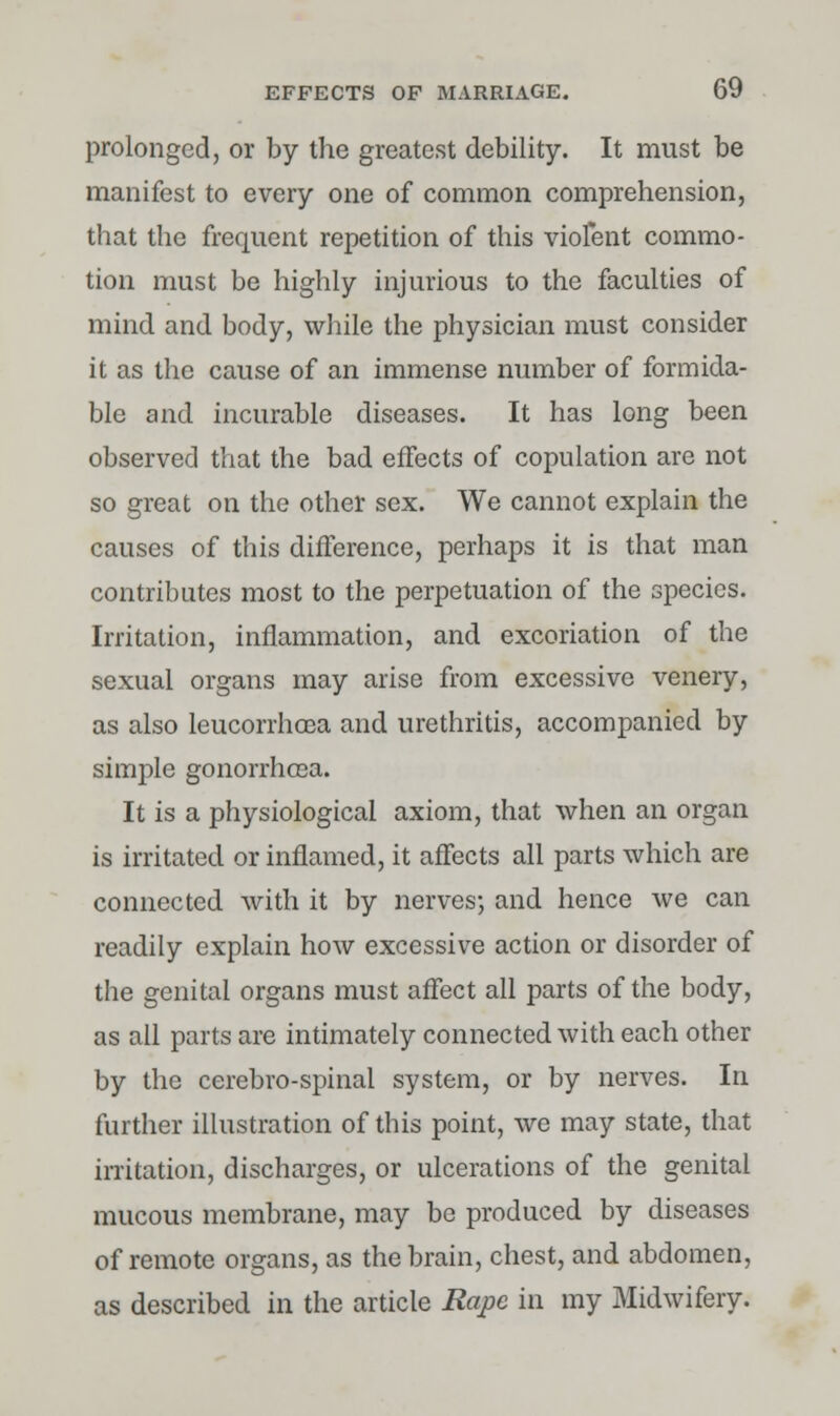 prolonged, or by the greatest debility. It must be manifest to every one of common comprehension, that the frequent repetition of this violent commo- tion must be highly injurious to the faculties of mind and body, while the physician must consider it as the cause of an immense number of formida- ble and incurable diseases. It has long been observed that the bad effects of copulation are not so great on the other sex. We cannot explain the causes of this difference, perhaps it is that man contributes most to the perpetuation of the species. Irritation, inflammation, and excoriation of the sexual organs may arise from excessive venery, as also leucorrhcea and urethritis, accompanied by simple gonorrhoea. It is a physiological axiom, that when an organ is irritated or inflamed, it affects all parts which are connected with it by nerves; and hence we can readily explain how excessive action or disorder of the genital organs must affect all parts of the body, as all parts are intimately connected with each other by the cerebro-spinal system, or by nerves. In further illustration of this point, we may state, that irritation, discharges, or ulcerations of the genital mucous membrane, may be produced by diseases of remote organs, as the brain, chest, and abdomen, as described in the article Rape in my Midwifery.