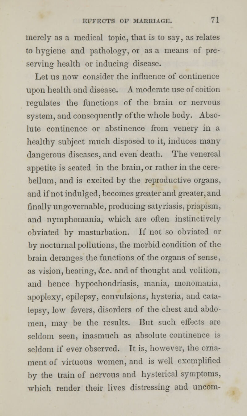 merely as a medical topic, that is to say, as relates to hygiene and pathology, or as a means of pre- serving health or inducing disease. Let us now consider the influence of continence upon health and disease. A moderate use of coition regulates the functions of the brain or nervous system, and consequently of the whole body. Abso- lute continence or abstinence from venery in a healthy subject much disposed to it, induces many dangerous diseases, and even death. The venereal appetite is seated in the brain, or rather in the cere- bellum, and is excited by the reproductive organs, and if not indulged, becomes greater and greater, and finally ungovernable, producing satyriasis, priapism, and nymphomania, which are often instinctively obviated by masturbation. If not so obviated or by nocturnal pollutions, the morbid condition of the brain deranges the functions of the organs of sense, as vision, hearing, &c. and of thought and volition, and hence hypochondriasis, mania, monomania, apoplexy, epilepsy, convulsions, hysteria, and cata- lepsy, low fevers, disorders of the chest and abdo- men, may be the results. But such effects are seldom seen, inasmuch as absolute continence is seldom if ever observed. Tt is, however, the orna- ment of virtuous women, and is well exemplified by the train of nervous and hysterical symptoms, which render their lives distressing and uncom-