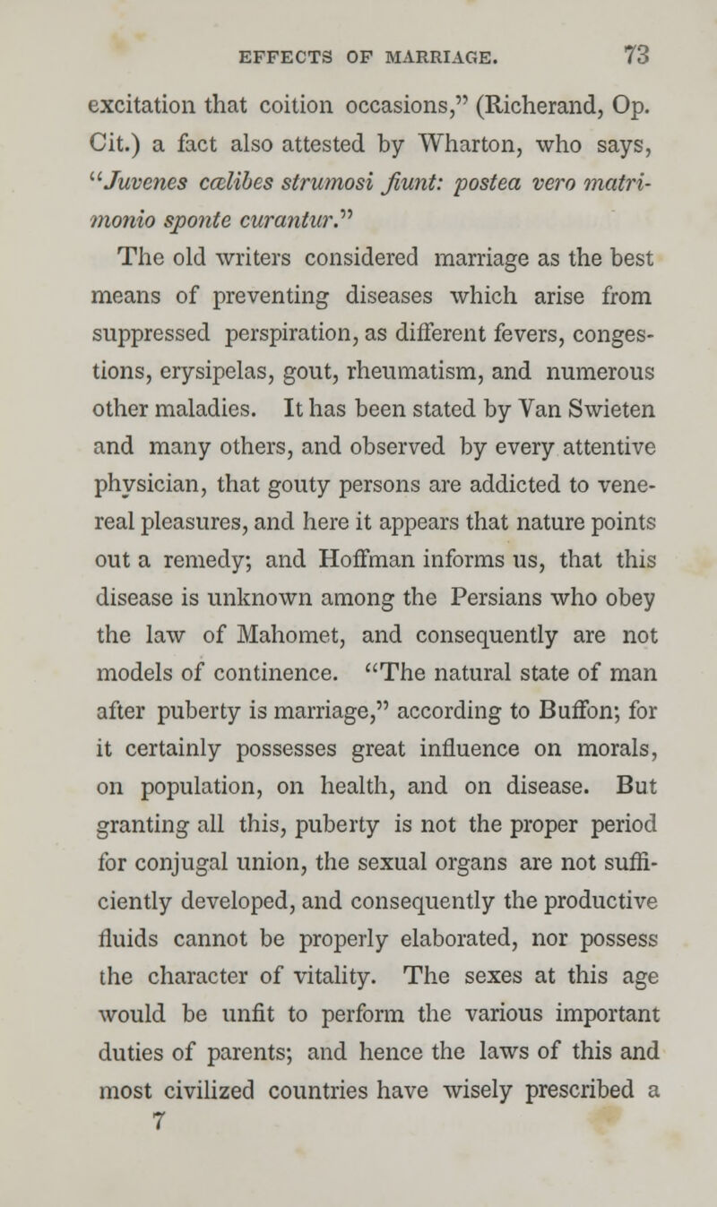 excitation that coition occasions, (Richerand, Op. Cit.) a fact also attested by Wharton, who says, uJuvc?ies cmlibes strumosi Jiunt: postea vero matri- monio sponte curantw*. The old writers considered marriage as the best means of preventing diseases which arise from suppressed perspiration, as different fevers, conges- tions, erysipelas, gout, rheumatism, and numerous other maladies. It has been stated by Van Swieten and many others, and observed by every attentive physician, that gouty persons are addicted to vene- real pleasures, and here it appears that nature points out a remedy; and Hoffman informs us, that this disease is unknown among the Persians who obey the law of Mahomet, and consequently are not models of continence. The natural state of man after puberty is marriage, according to Buffon; for it certainly possesses great influence on morals, on population, on health, and on disease. But granting all this, puberty is not the proper period for conjugal union, the sexual organs are not suffi- ciently developed, and consequently the productive fluids cannot be properly elaborated, nor possess the character of vitality. The sexes at this age would be unfit to perform the various important duties of parents; and hence the laws of this and most civilized countries have wisely prescribed a 7