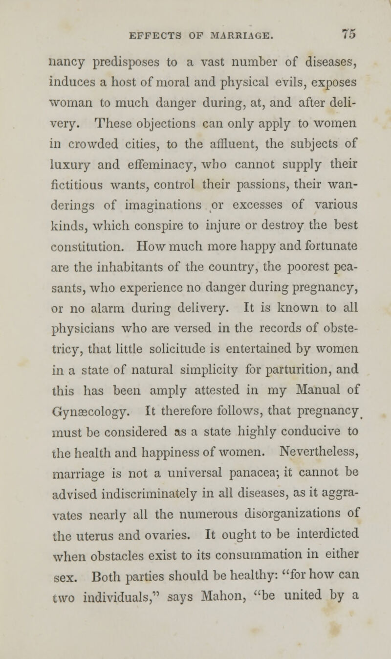 nancy predisposes to a vast number of diseases, induces a host of moral and physical evils, exposes woman to much danger during, at, and after deli- very. These objections can only apply to women in crowded cities, to the affluent, the subjects of luxury and effeminacy, who cannot supply their fictitious wants, control their passions, their wan- derings of imaginations or excesses of various kinds, which conspire to injure or destroy the best constitution. How much more happy and fortunate are the inhabitants of the country, the poorest pea- sants, who experience no danger during pregnancy, or no alarm during delivery. It is known to all physicians who are versed in the records of obste- tricy, that little solicitude is entertained by women in a state of natural simplicity for parturition, and this has been amply attested in my Manual of Gynaecology. It therefore follows, that pregnancy must be considered as a state highly conducive to the health and happiness of women. Nevertheless, marriage is not a universal panacea-, it cannot be advised indiscriminately in all diseases, as it aggra- vates nearly all the numerous disorganizations of the uterus and ovaries. It ought to be interdicted when obstacles exist to its consummation in either sex. Both parties should be healthy: for how can two individuals, says Mahon, be united by a