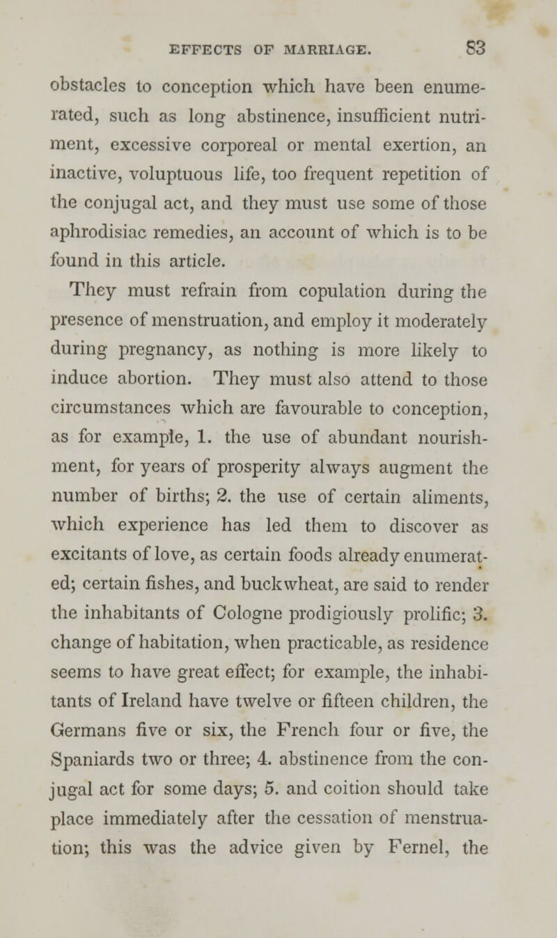 obstacles lo conception which have been enume- rated, such as long abstinence, insufficient nutri- ment, excessive corporeal or mental exertion, an inactive, voluptuous life, too frequent repetition of the conjugal act, and they must use some of those aphrodisiac remedies, an account of which is to be found in this article. They must refrain from copulation during the presence of menstruation, and employ it moderately during pregnancy, as nothing is more likely to induce abortion. They must also attend to those circumstances which are favourable to conception, as for example, 1. the use of abundant nourish- ment, for years of prosperity always augment the number of births; 2. the use of certain aliments, which experience has led them to discover as excitants of love, as certain foods already enumerat- ed; certain fishes, and buckwheat, are said to render the inhabitants of Cologne prodigiously prolific; 3. change of habitation, when practicable, as residence seems to have great effect; for example, the inhabi- tants of Ireland have twelve or fifteen children, the Germans five or six, the French four or five, the Spaniards two or three; 4. abstinence from the con- jugal act for some days; 5. and coition should take place immediately after the cessation of menstrua- tion; this was the advice given by Fernel, the