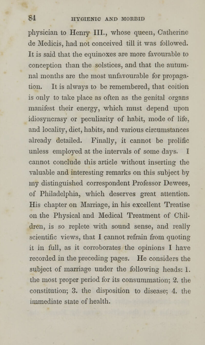 physician to Henry III., whose queen, Catherine de Medicis, had not conceived till it was followed. It is said that the equinoxes are more favourable to conception than the solstices, and that the autum- nal months are the most unfavourable for propaga- tion. It is always to be remembered, that coition is only to take place as often as the genital organs manifest their energy, which must depend upon idiosyncrasy or peculiarity of habit, mode of life, and locality, diet, habits, and various circumstances already detailed. Finally, it cannot be prolific unless employed at the intervals of some days. I cannot conclude this article without inserting the valuable and interesting remarks on this subject by my distinguished correspondent Professor Dewees, of Philadelphia, which deserves great attention. His chapter on Marriage, in his excellent Treatise on the Physical and Medical Treatment of Chil- dren, is so replete with sound sense, and really scientific views, that I cannot refrain from quoting it in full, as it corroborates the opinions I have recorded in the preceding pages. He considers the subject of marriage under the following heads: 1. the most proper period for its consummation; 2. the constitution; 3. the disposition to disease; 4. the immediate state of health.