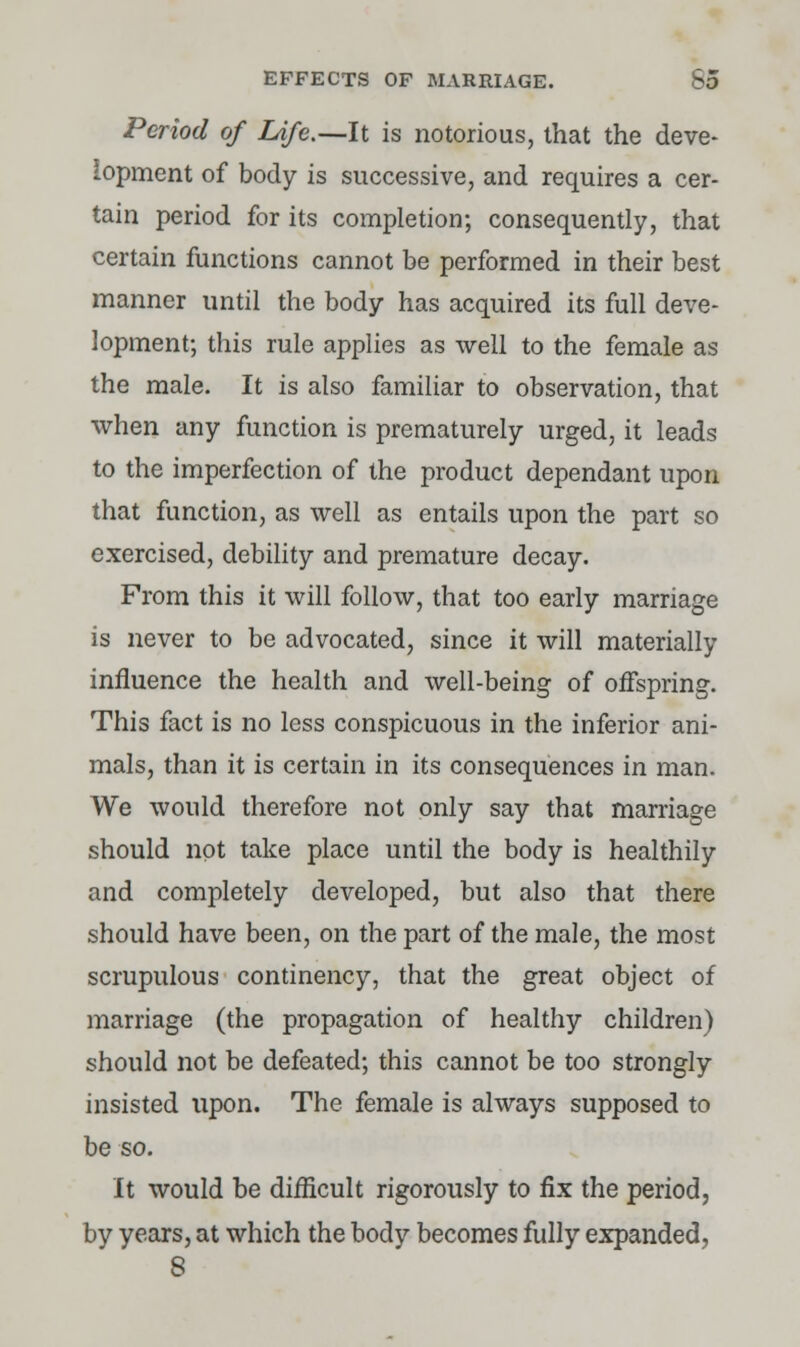 Period of Life.—It is notorious, that the deve- lopment of body is successive, and requires a cer- tain period for its completion; consequently, that certain functions cannot be performed in their best manner until the body has acquired its full deve- lopment; this rule applies as well to the female as the male. It is also familiar to observation, that when any function is prematurely urged, it leads to the imperfection of the product dependant upon that function, as well as entails upon the part so exercised, debility and premature decay. From this it will follow, that too early marriage is never to be advocated, since it will materially influence the health and well-being of offspring. This fact is no less conspicuous in the inferior ani- mals, than it is certain in its consequences in man. We would therefore not only say that marriage should not take place until the body is healthily and completely developed, but also that there should have been, on the part of the male, the most scrupulous continency, that the great object of marriage (the propagation of healthy children) should not be defeated; this cannot be too strongly insisted upon. The female is always supposed to be so. It would be difficult rigorously to fix the period, by years, at which the body becomes fully expanded, 8