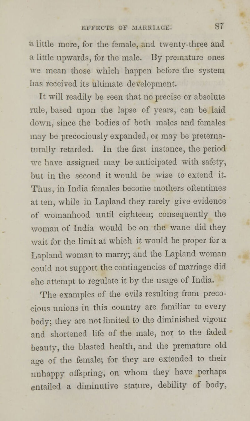 a little more, for the female, and twenty-three and a little upwards, for the male. By premature ones we mean those which happen before the system has received its ultimate development. It will readily be seen that no precise or absolute rule, based upon the lapse of years, can be laid down, since the bodies of both males and females may be precociously expanded, or may be pretema- turally retarded. In the first instance, the period we have assigned may be anticipated with safety, but in the second it would be wise to extend it. Thus, in India females become mothers oftentimes at ten, while in Lapland they rarely give evidence of womanhood until eighteen; consequently the woman of India would be on the wane did they wait for the limit at which it would be proper for a Lapland woman to marry; and the Lapland woman could not support the contingencies of marriage did she attempt to regulate it by the usage of India. The examples of the evils resulting from preco- cious unions in this country are familiar to every body; they are not limited to the diminished vigour and shortened life of the male, nor to the faded beauty, the blasted health, and the premature old age of the female; for they are extended to their unhappy offspring, on whom they have perhaps entailed a diminutive stature, debility of body,