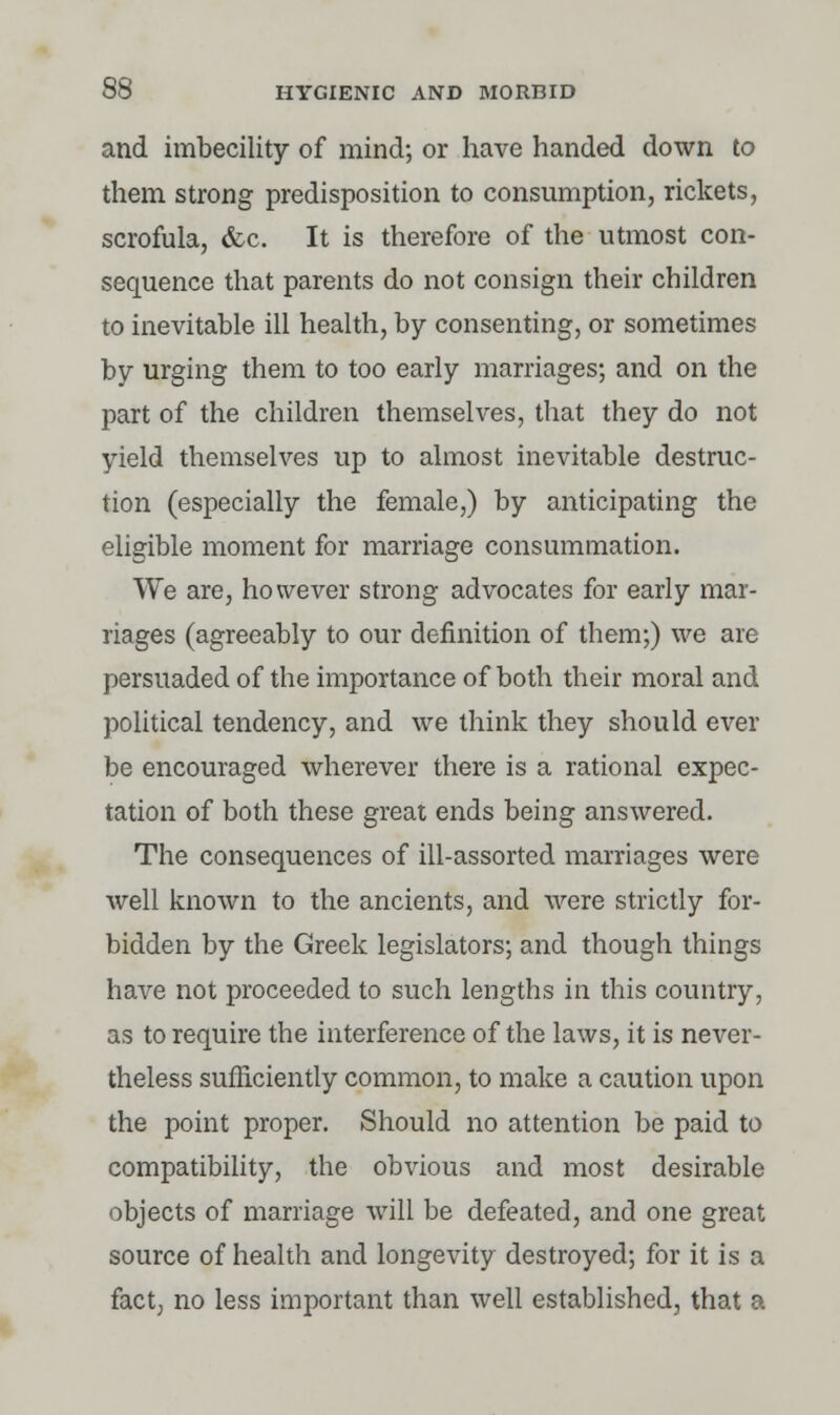 and imbecility of mind; or have handed down to them strong predisposition to consumption, rickets, scrofula, &c. It is therefore of the utmost con- sequence that parents do not consign their children to inevitable ill health, by consenting, or sometimes by urging them to too early marriages; and on the part of the children themselves, that they do not yield themselves up to almost inevitable destruc- tion (especially the female,) by anticipating the eligible moment for marriage consummation. We are, however strong advocates for early mar- riages (agreeably to our definition of them;) we are persuaded of the importance of both their moral and political tendency, and we think they should ever be encouraged wherever there is a rational expec- tation of both these great ends being answered. The consequences of ill-assorted marriages were well known to the ancients, and were strictly for- bidden by the Greek legislators; and though things have not proceeded to such lengths in this country, as to require the interference of the laws, it is never- theless sufficiently common, to make a caution upon the point proper. Should no attention be paid to compatibility, the obvious and most desirable objects of marriage will be defeated, and one great source of health and longevity destroyed; for it is a fact, no less important than well established, that a