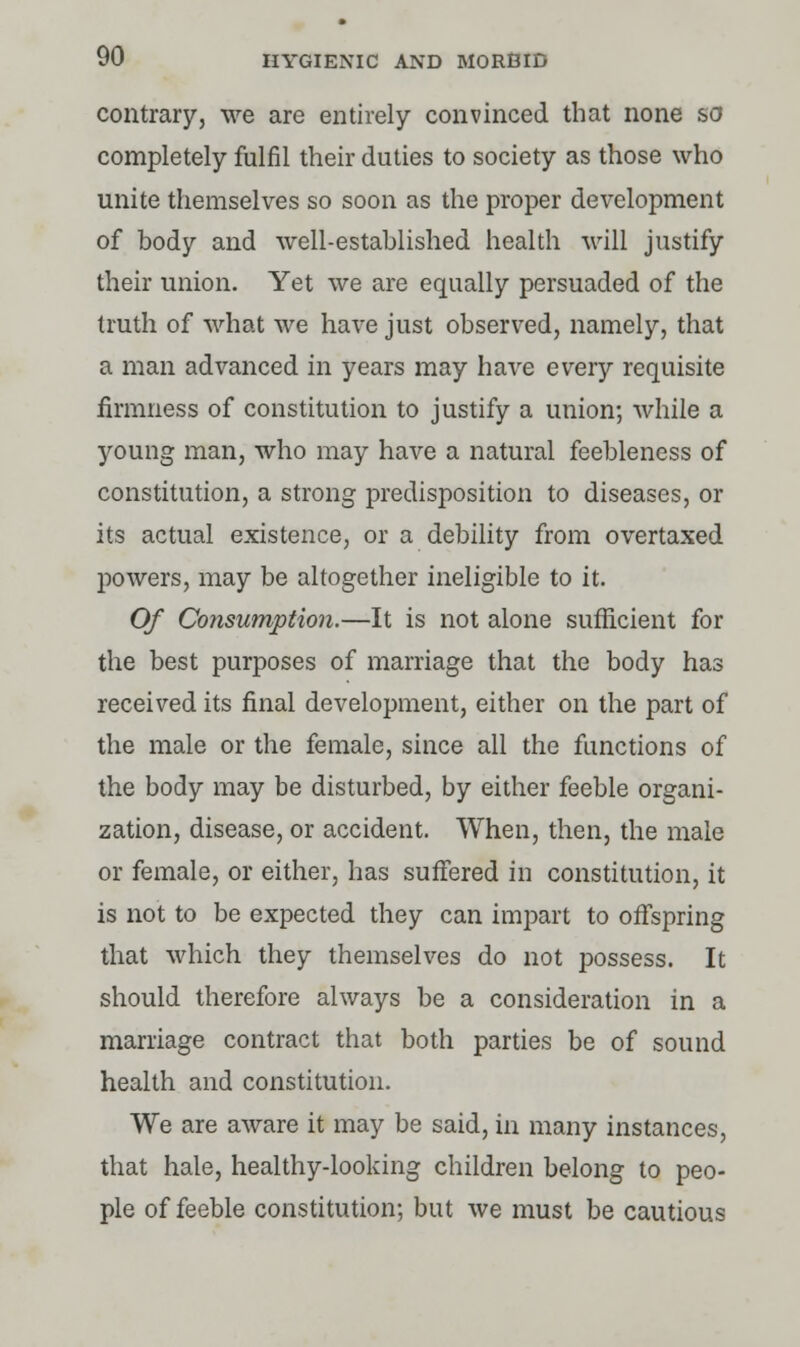 contrary, we are entirely convinced that none so completely fulfil their duties to society as those who unite themselves so soon as the proper development of body and well-established health will justify their union. Yet we are equally persuaded of the truth of what we have just observed, namely, that a man advanced in years may have every requisite firmness of constitution to justify a union; while a young man, who may have a natural feebleness of constitution, a strong predisposition to diseases, or its actual existence, or a debility from overtaxed powers, may be altogether ineligible to it. Of Consumption.—It is not alone sufficient for the best purposes of marriage that the body has received its final development, either on the part of the male or the female, since all the functions of the body may be disturbed, by either feeble organi- zation, disease, or accident. When, then, the male or female, or either, has suffered in constitution, it is not to be expected they can impart to offspring that which they themselves do not possess. It should therefore always be a consideration in a marriage contract that both parties be of sound health and constitution. We are aware it may be said, in many instances, that hale, healthy-looking children belong to peo- ple of feeble constitution; but we must be cautious