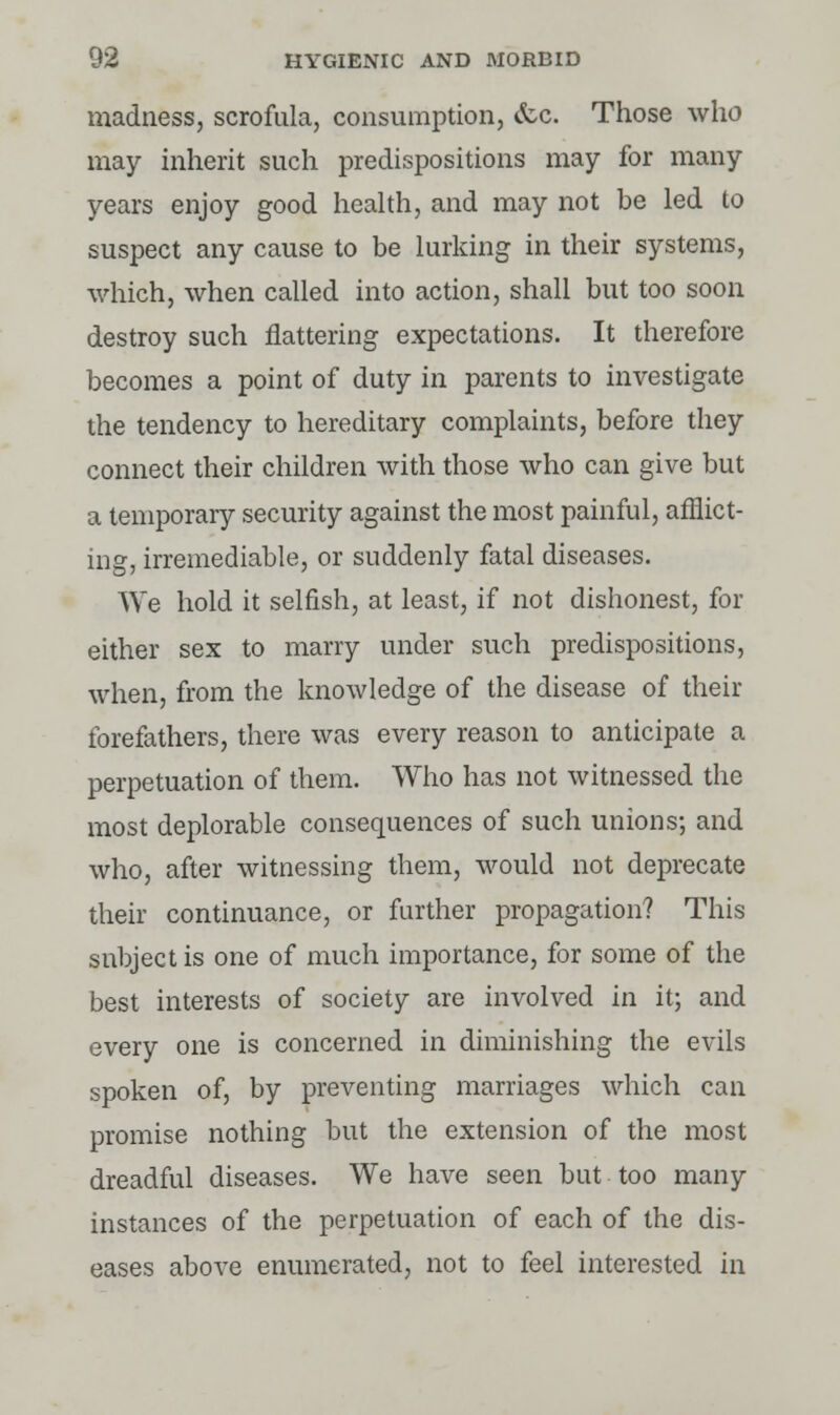 madness, scrofula, consumption, &c. Those who may inherit such predispositions may for many years enjoy good health, and may not be led to suspect any cause to be lurking in their systems, which, when called into action, shall but too soon destroy such flattering expectations. It therefore becomes a point of duty in parents to investigate the tendency to hereditary complaints, before they connect their children with those who can give but a temporary security against the most painful, afflict- ing, irremediable, or suddenly fatal diseases. We hold it selfish, at least, if not dishonest, for either sex to marry under such predispositions, when, from the knowledge of the disease of their forefathers, there was every reason to anticipate a perpetuation of them. Who has not witnessed the most deplorable consequences of such unions; and who, after witnessing them, would not deprecate their continuance, or further propagation? This subject is one of much importance, for some of the best interests of society are involved in it; and every one is concerned in diminishing the evils spoken of, by preventing marriages which can promise nothing but the extension of the most dreadful diseases. We have seen but too many instances of the perpetuation of each of the dis- eases above enumerated, not to feel interested in