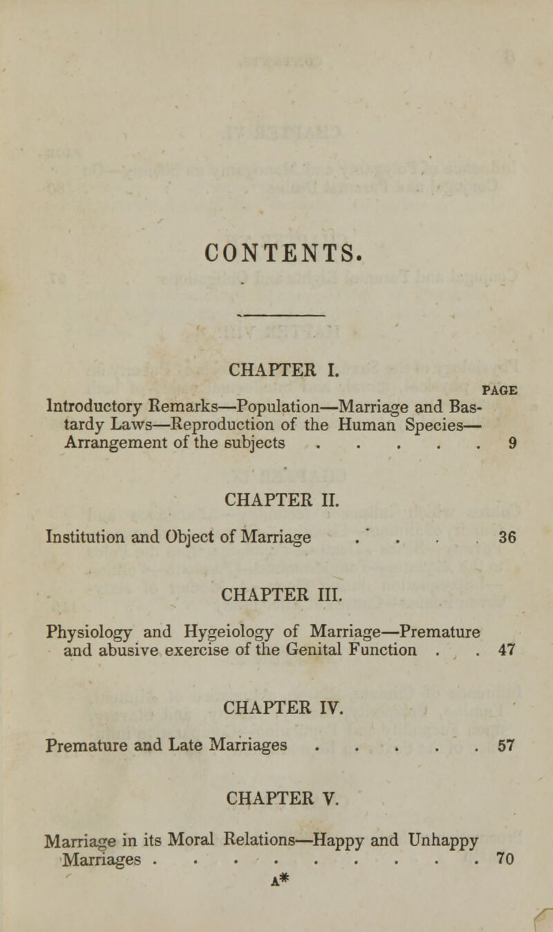 CONTENTS. CHAPTER I. PAGE Introductory Remarks—Population—Marriage and Bas- tardy Laws—Reproduction of the Human Species— Arrangement of the subjects 9 CHAPTER II. Institution and Object of Marriage .  . . 36 CHAPTER III. Physiology and Hygeiology of Marriage—Premature and abusive exercise of the Genital Function . . 47 CHAPTER IV. Premature and Late Marriages 57 CHAPTER V. Marriage in its Moral Relations—Happy and Unhappy Marriages 70 A*