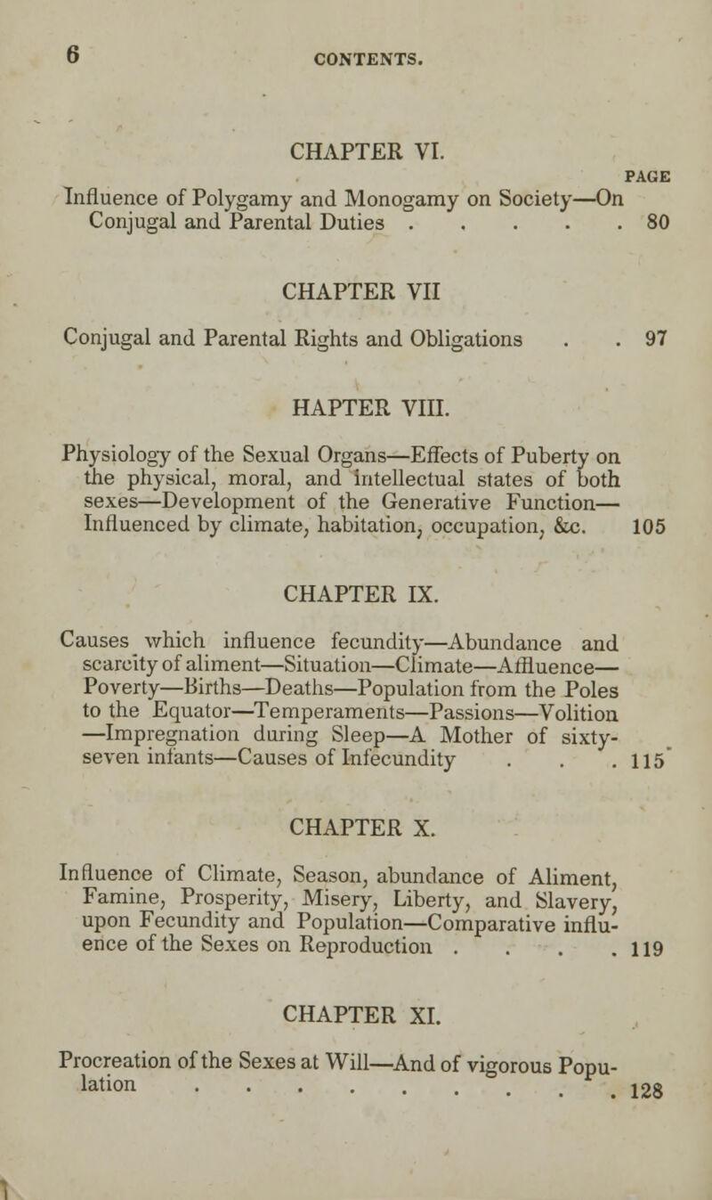 CHAPTER VI. PAGE Influence of Polygamy and Monogamy on Society—On Conjugal and Parental Duties 80 CHAPTER VII Conjugal and Parental Rights and Obligations . . 97 HAPTER VIII. Physiology of the Sexual Organs—Effects of Puberty on the physical, moral, and intellectual states of both sexes—Development of the Generative Function— Influenced by climate, habitation, occupation, &c. 105 CHAPTER IX. Causes which influence fecundity—Abundance and scarcity of aliment—Situation—Climate—Affluence— Poverty—Births—Deaths—Population from the Poles to the Equator—Temperaments—Passions—Volition —Impregnation during Sleep—A Mother of sixty- seven infants—Causes of Infecundity . . .115* CHAPTER X. Influence of Climate, Season, abundance of Aliment, Famine, Prosperity, Misery, Liberty, and Slavery, upon Fecundity and Population—Comparative influ- ence of the Sexes on Reproduction . . . .119 CHAPTER XI. Procreation of the Sexes at Will—And of vigorous Popu- lation 128