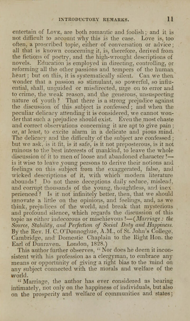 entertain of Love, are both romantic and foolish; and it is not difficult to account why this is the case. Love is, too often, a proscribed topic, either of conversation or advice; all that is known concerning it, is, therefore, derived from the fictions of poetry, and the high-wrought descriptions of novels. Education is employed in directing, controlling, or reforming all the other passions and tempers of the human heart; but on this, it is systematically silent. Can we then wonder that a passion so stimulant, so powerful, so influ- ential, shall, unguided or misdirected, urge on to error and to crime, the weak reason, and the generous, unsuspecting nature of youth ? That there is a strong prejudice against the discussion of this subject is confessed; and when the peculiar delicacy attending it is considered, we cannot won- der that such a prejudice should exist. Even the most chaste and correct observations concerning it are apt to give pain ; or, at least, to excite alarm in a delicate and pious mind. The delicacy and the difficulty of the subject are confessed; but we ask. is it fit, is it safe, is it not preposterous, is it not ruinous to the best interests of mankind, to leave the whole discussion of it to men of loose and abandoned character ?— is it wise to leave young persons to derive their notions and feelings on this subject from the exaggerated, false, and wicked descriptions of it, with which modern literature abounds? Do not these deceptions daily seduce, mislead, and corrupt thousands of the young, thoughtless, and inex- perienced? Is it not infinitely better, then, that we should innovate a little on the opinions, and feelings, and, as we think, prejudices of the world, and break that mysterious and profound silence, which regards the discussion of this topic as either indecorous or mischievous?—(Marriage : the Source, Stability, and Perfection of Social Duty and Happiness. By the Rev. H. C. O'Donnoghue, A.M., of St. John's College, Cambridge, and Domestic Chaplain to the Right Hon. the Earl of Dunraven. London, 1828.) This author further observes,  Nor does he deem it incon- sistent with his profession as a clergyman, to embrace any means or opportunity of giving a right bias to the mind on any subject connected with the morals and welfare of the world.  Marriage, the author has ever considered as bearing intimately, not only on the happiness of individuals, but also on the prosperity and welfare of communities and states;