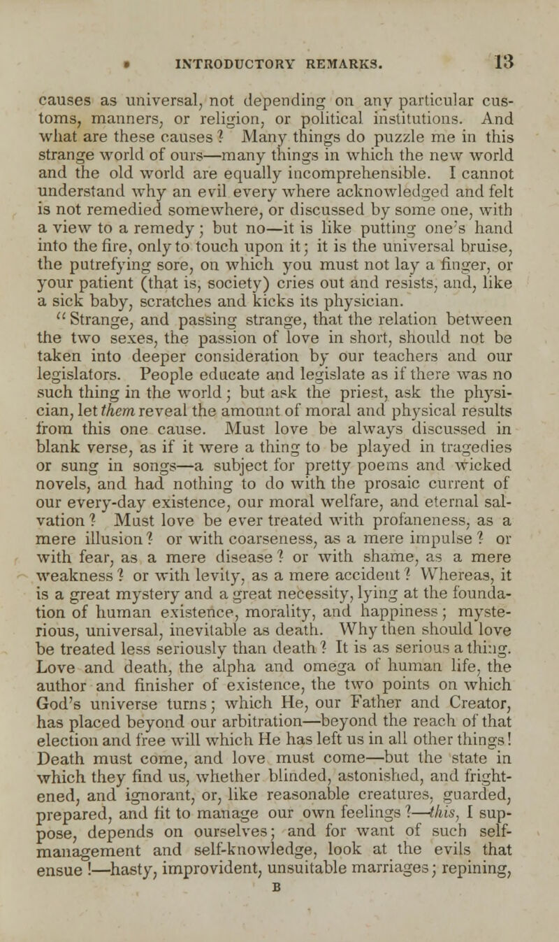 causes as universal, not depending on any particular cus- toms, manners, or religion, or political institutions. And what are these causes ? Many things do puzzle me in this strange world of ours—many things in which the new world and the old world are equally incomprehensible. I cannot understand why an evil every where acknowledged and felt is not remedied somewhere, or discussed by some one, with a view to a remedy ; but no—it is like putting one's hand into the fire, only to touch upon it; it is the universal bruise, the putrefying sore, on which you must not lay a finger, or your patient (that is, society) cries out and resists, and, like a sick baby, scratches and kicks its physician.  Strange, and passing strange, that the relation between the two sexes, the passion of love in short, should not be taken into deeper consideration by our teachers and our legislators. People educate and legislate as if there was no such thing in the world; but ask the priest, ask the phj^si- cian, let them reveal the amount of moral and physical results from this one cause. Must love be always discussed in blank verse, as if it were a thing to be played in tragedies or sung in songs—a subject for pretty poems and wicked novels, and had nothing to do with the prosaic current of our every-day existence, our moral welfare, and eternal sal- vation 1 Must love be ever treated with profaneness, as a mere illusion ? or with coarseness, as a mere impulse 1 or with fear, as a mere disease 1 or with shame, as a mere weakness 1 or with levity, as a mere accident ? Whereas, it is a great mystery and a great necessity, lying at the founda- tion of human existence, morality, and happiness; myste- rious, universal, inevitable as death. Why then should love be treated less seriously than death'? It is as serious a thing. Love and death, the alpha and omega of human life, the author and finisher of existence, the two points on which God's universe turns; which He, our Father and Creator, has placed beyond our arbitration—beyond the reach of that election and free will which He has left us in all other things! Death must come, and love must come—but the state in which they find us, whether blinded, astonished, and fright- ened, and ignorant, or, like reasonable creatures, guarded, prepared, and fit to manage our own feelings %—this, I sup- pose, depends on ourselves; and for want of such self- management and self-knowledge, look at the evils that ensue !—hasty, improvident, unsuitable marriages; repining, B